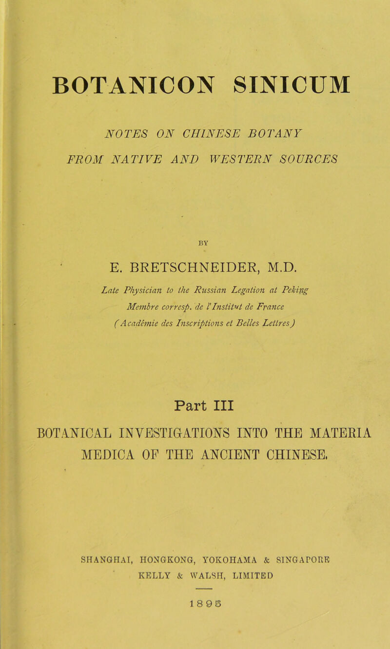 NOTES ON CHINESE BOTANY FROM NATIVE AND WESTERN SOURCES BY E. BRETSCHNEIDER, M.D. Late Physician to the Russian Legation at Peking Membre corresp. de ITnslitvt de France (A cademie des Inscriptions ct Belles Lettres) Part III BOTANICAL INVESTIGATIONS INTO THE MATERIA MEDICA OF THE ANCIENT CHINESE, SHANGHAI, HONGKONG, YOKOHAMA & SINGAPORE KELLY & WALSH, LIMITED 1 8 95