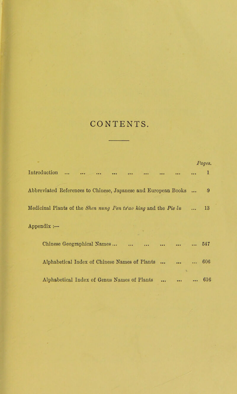 CONTENTS. Pages. Introduction 1 Abbreviated References to Chinese, Japanese and European Books ... 9 Medicinal Plants of the Shen nung Pen ts‘ao king and the Pie lu ... 13 Appendix :— > Chinese Geographical Names 547 Alphabetical Index of Chinese Names of Plants 606 % Alphabetical Index of Genus Names of Plants 616