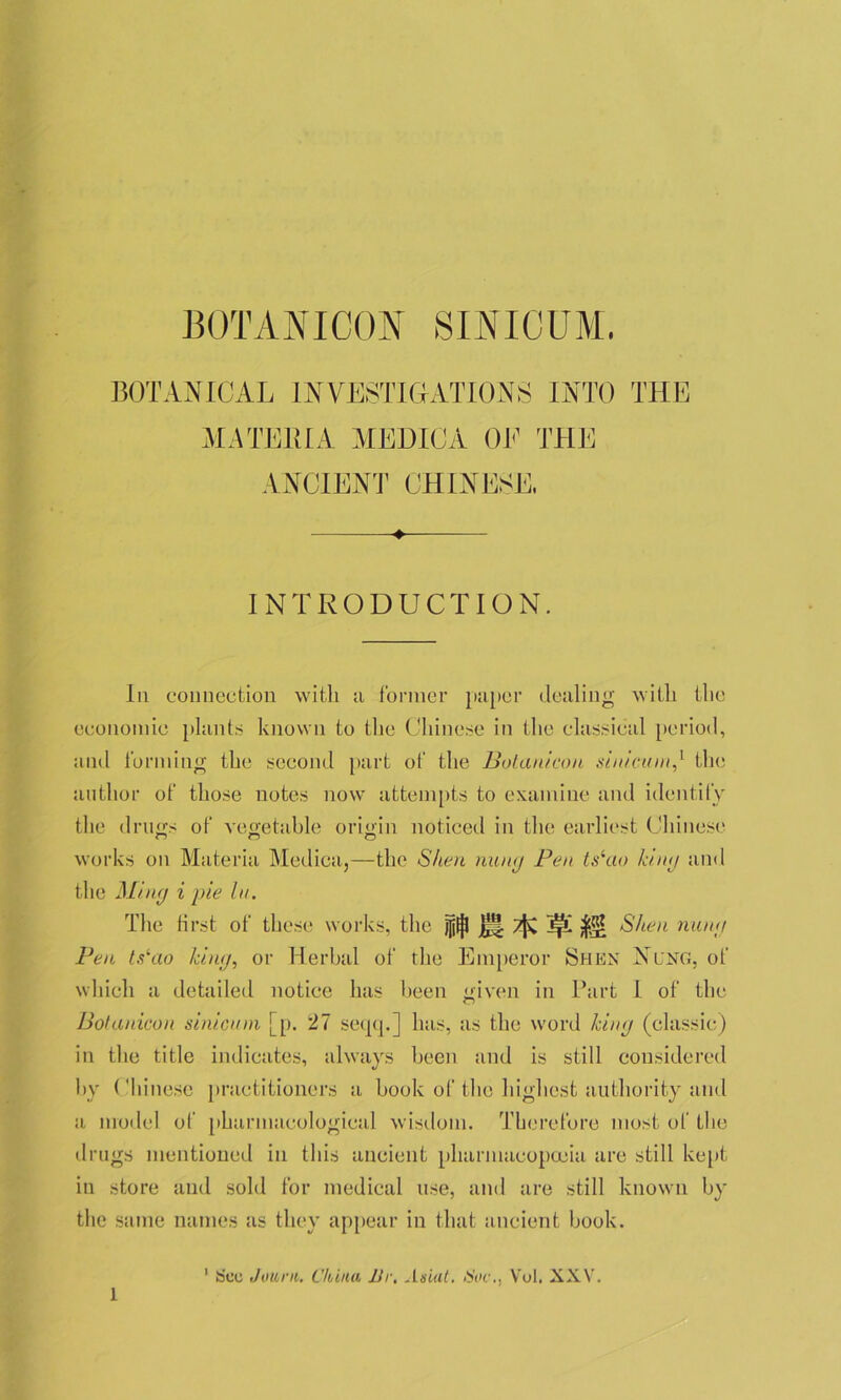 BOTANICAL INVESTIGATIONS INTO THE MATERIA MEDIC A OE THE ANCIENT CHINESE, ♦ INTRODUCTION. In connection with a former paper dealing with the economic plants known to the Chinese in the classical period, and forming the second part of the Botanicou sinicuin,1 the author of those notes now attempts to examine and identify the drugs of vegetable origin noticed in the earliest Chinese works on Materia Medica,—the Sheri nuny Pen ts^ao kiny and the Miny i pie hi. The first of these works, the M Shell nuny Pen ts‘ao kiny, or Herbal of the Emperor Shen Nlng, of which a detailed notice has been given in Part l of the Botanicou sinicuin [p. 27 seqq.] has, as the word kiny (classic) in the title indicates, always been and is still considered by Chinese practitioners a book of the highest authority and a model of pharmacological wisdom. Therefore most of the drugs mentioned in this ancient pharmacopoeia are still kept in store and sold for medical use, and are still known by the same names as they appear in that ancient book. 1 See Jour it. China Ur. A suit. Sue., Vol. XXV.