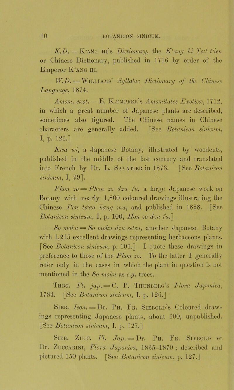 K. D. = K‘ANG Hi’s Dictionary, the Klany Ju Tsz1 Vien or Chinese Dictionary, published in 1716 by order of the Emperor K‘ang hi. W.D. = Williams’ Syllabic Dictionary of the Chinese Language, lb74. Amcen. exot. = E. K/EMPFEr's Amccnitates Exoticce, 1712, in which a great number of Japanese plants are described, sometimes also figured. The Chinese names in Chinese characters are generally added. [See Botanicon sinicum, 1, p. 126.] Kwa wi, a Japanese Botany, illustrated by woodcuts, published in the middle of the last century and translated into French by Dr. L. Sayatier in 1873. [See Botanicon sinicum, I, 09]. Phon zo = Phon zo dzu fu, a large Japanese work on Botany with nearly 1,800 coloured drawings illustrating the Chinese Pen ts‘ao hang mu, and published in 1828. [See Botanicon sinicum, I, p. 100, lion zo dzu fu.~\ So moku = So moku dzu setsu, another Japanese Botany with 1,215 excellent drawings representing herbaceous plants. [See Botanicon sinicum, p. 101.] I quote these drawings in preference to those of the Phon zo. To the latter I generally refer only in the cases in which the plant in question is not mentioned in the So moku as e.g. trees. Thbg. PL jap. = C. P. ThunbERg’s Flora Japonica, 1784. [See Botanicon sinicum, I, p. 126.] Sieb. Icon. — Dr. Ph. Fr. Siebold’s Coloured draw- ings representing Japanese plants, about 600, unpublished. [See Botanicon sinicum, J, p. 127.] Sieb. Zucc. FI. Jap. = Dr. Ph. Fr. Siebold et Dr. Zuccarini, Flora .Japonica, 1835-1870 ; described and pictured 150 plants. [See Botanicon sinicum, p. 127.]
