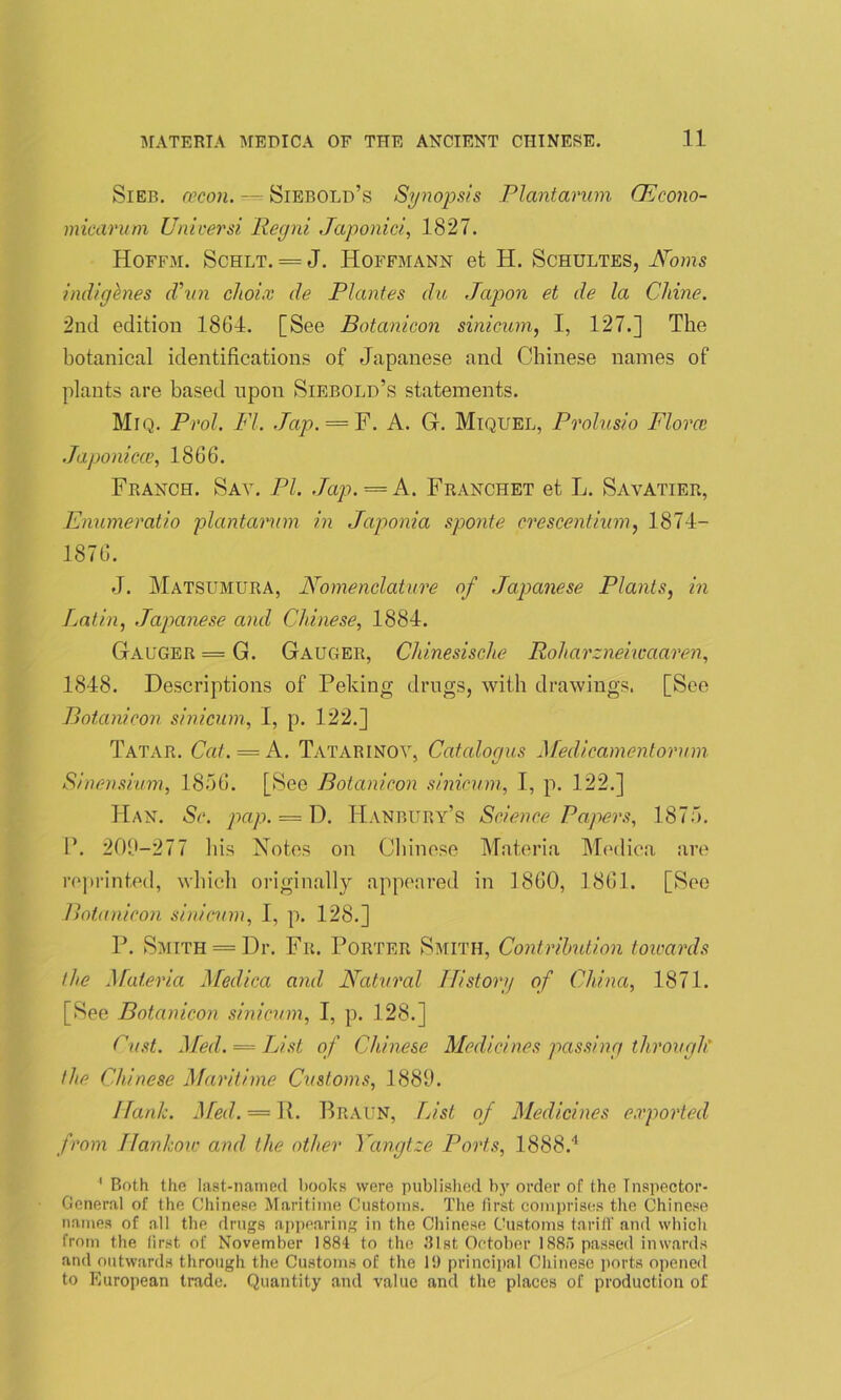 Sieb. (vcon. — Siebold’s Synopsis Plantarum CEcono- micarum Uni rev si Regni Japonici, 1827. Hoffm. Schlt. = J. Hoffmann et H. Schultes, AToms indigenes d’vn cJioi.v de Plantes du Japon et de la Cldne. 2nd edition 1864. [See Botanicon sinicum, I, 127.] The botanical identifications of Japanese and Chinese names of plants are based upon Siebolu’s statements. Miq. Prol. FI. Jap. — F. A. Gf. Miquel, Prolusio Flora? Japonicce, 1866. Franch. Say. PI. Jap. = A. Franchet et L. Sayatier, Enumeratio plantarum in Japonia sponte crescentium, 1874- 1876. J. Matsumura, Nomenclature of Japanese Plants, in Latin, Japanese and Chinese, 1884. Gauger = G. Gauger, Chinesische Roharzneiwaaren, 1848. Descriptions of Peking drugs, with drawings. [See Botanicon sinicum, I, p. 122.] Tatar. Cat. —A. Tatarinov, Catcdogus Medicamentorum Sinensium, 1856. [See Botanicon sinicum, I, p. 122.] Han. Sc. pap. = D. Hanbury’s Science Papers, 1875. P. 209-277 Ins Notes on Chinese Materia Medica are reprinted, which originally appeared in 1860, 1861. [See Botanicon sinicum, I, p. 128.] P. Smith = Dr. Fr. Porter Smith, Contribution toioards the Materia Medica and Natural ITistory of China, 1871. [See Botanicon sinicum, I, p. 128.] Cust. Med. = List of Chinese Medicines passing through' the Chinese Maritime Customs, 1889. Hank. Med. = 11. Braun, List of Medicines exported from Hankow and the other Yangtze Ports, 1888.4 1 Both the last-named books were published by order of the Inspector- General of the Chinese Maritime Customs. The first comprises the Chinese names of all the drugs appearing in the Chinese Customs tariff and which from the first of November 1884 to the 31st October 1885 passed inwards and outwards through the Customs of the 19 principal Chinese ports opened to European trade. Quantity and value and the places of production of