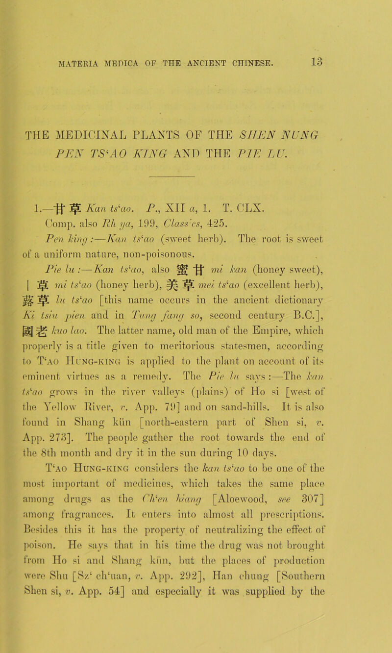 THE MEDICINAL PLANTS OF THE SEEN NUNG PEN TSlAO KING AND THE PIE LU. 1.—■# W- Kan ts‘ao- P•, XII a, 1. T. CLX. Comp, also Ph ya, 199, Class'cs, 425. Pen king:—Kan ts‘ao (sweet herb). The root is sweet of a uniform nature, non-poisonous. Pie lu :—Kan tslao, also mi kan (honey sweet), mi ts^io (honey herb), §j| ]p! mei ts‘ao (excellent herb), lu ts‘ao [this name occurs in the ancient dictionary Ki tsiu pien and in Tung fang so, second century B.C.], ID qSj kuo lao. The latter name, old man of the Empire, which properly is a title given to meritorious statesmen, according to T‘ao Hung-king is applied to the plant on account of its eminent virtues as a remedy. The Pie lu says :—The kan ts'ao grows in the river valleys (plains) of Ho si [west of the Yellow River, r. App. 79] and on sand-hills. It is also found in Sluing kiln [north-eastern part of Shen si, v. App. 273]. The people gather the root towards the end of the 8th month and dry it in the sun during 10 days. T‘ao Hung-king considers the kan lslao to be one of the most important of medicines, which takes the same place among drugs as the CUen hiang [Aloewood, see 307] among fragrances. It enters into almost all prescriptions. Besides this it has the property of neutralizing the effect of poison. He says that in his time the drug was not brought from Ho si and Sluing kirn, but the places of production were Shu [Sz‘ ch‘uan, v. App. 292], Han cluing [Southern Shen si, v. App. 54] and especially it was supplied by the
