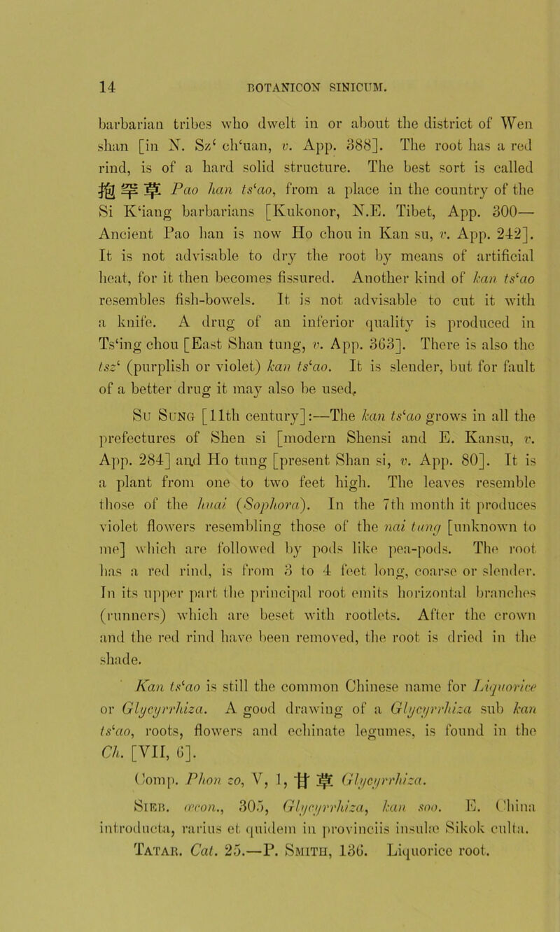 barbarian tribes who dwelt in or about the district of Wen shan [in N. S/d clTuan, v. App. 088]. The root lias a red rind, is of a hard solid structure. The best sort is called ^ ]|5l Pao han tslao, from a place in the country of the Si K‘iaug barbarians [Kukonor, N.E. Tibet, App. 300—• Ancient Pao han is now Ho chon in Kan su, v. App. 242]. It is not advisable to dry the root by means of artificial heat, for it then becomes fissured. Another kind of lean ts‘ao resembles fish-bowels. It is not advisable to cut it with a knife. A drug of an inferior quality is produced in Ts'ing chon [East Shan tung, v. App. 8G3]. There is also the tsz1, (purplish or violet) han tslao. It is slender, but for fault of a better drug it may also be used, Su Sung [11th century]:—The han ts‘ao grows in all the prefectures of Shen si [modern Shensi and E. Kansu, v. App. 284] and ITo tung [present Shan si, v. App. 80]. It is a plant from one to two feet high. The leaves resemble those of the liuai (Sophora). I11 the 7th month it produces violet flowers resembling those of the nai tung [unknown to me] which are followed by pods like pea-pods. The root has a red rind, is from 3 to 4 feet long, coarse or slender. In its upper part the principal root emits horizontal branches (runners) which are beset with rootlets. After the crown and the red rind have been removed, the root is dried in the shade. Kan t.^ao is still the common Chinese name for Liquorice or Glycyrrhiza. A good drawing of a Glycyrrhiza sub han islao, roots, flowers and echinate legumes, is found in the Ch. [VII, 6]. Comp. Plion to, V, 1, jf Glycyrrhiza. Sieb. cecon., 305, Glycyrrhiza, han soo. E. China introducta, rarius et quidem in provinciis insulin Sikok culta. Tatar, Cat. 25.—P. Smith, 13G. Liquorice root.