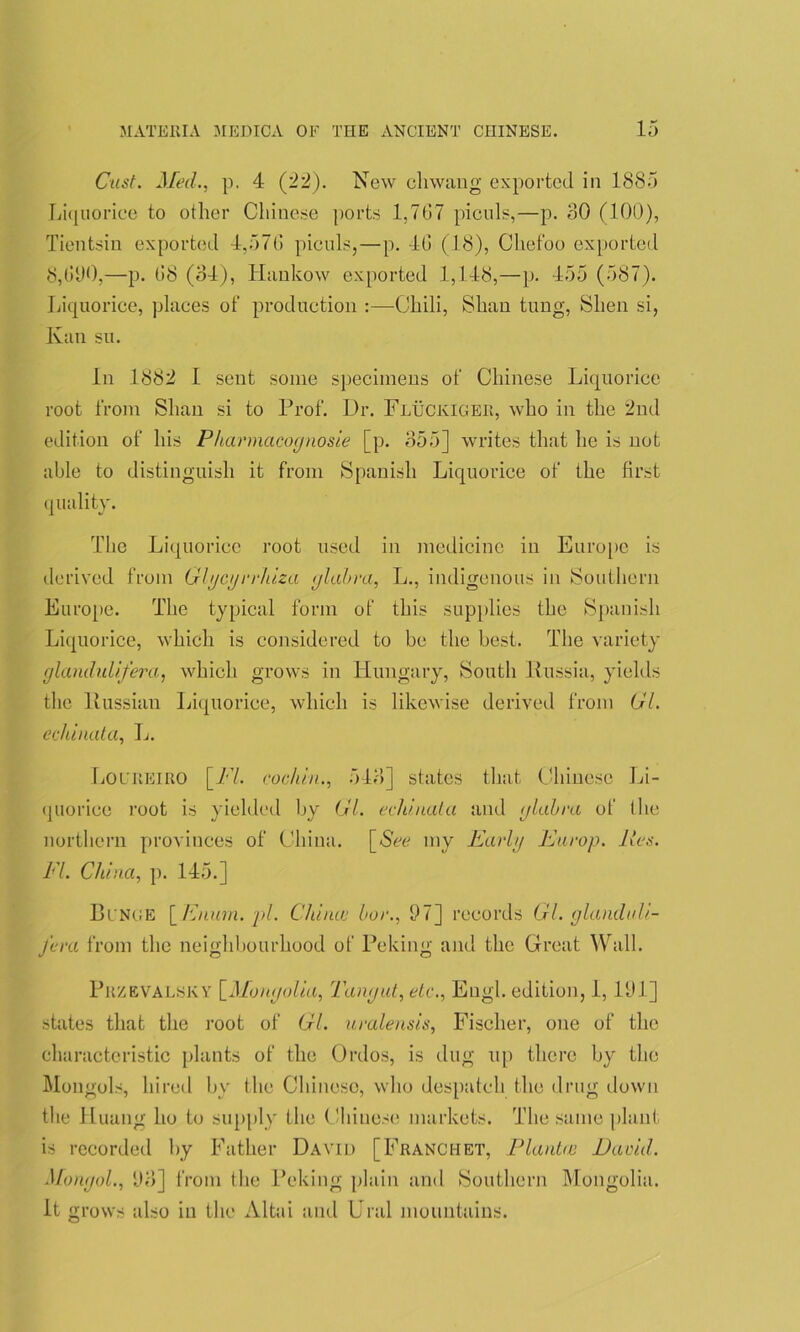 Cast. Med., p. 4 (22). New cliwang exported in 1885 Liquorice to other Chinese ports 1,767 piculs,—p. 30 (100), Tientsin exported 4,576 piculs,—p. 4G (18), Cliefoo exported 8,600,—p. 68 (34), Hankow exported 1,148,—p. 455 (587). Liquorice, places of production :—Chili, Shan tuug, Slien si, Ivan su. In 1882 I sent some specimens of Chinese Liquorice root from Shan si to Prof. Ur. Fluckiger, who in the 2nd edition of his Pharmacognosie [p. 355] writes that he is not able to distinguish it from Spanish Liquorice of the first quality. The Liquorice root used in medicine in Europe is derived from Glycyrrhiza glabra, L., indigenous in Southern Europe. The typical form of this supplies the Spanish Liquorice, which is considered to be the best. The variety glandulifera, which grows in Hungary, South Russia, yields the Russian Liquorice, which is likewise derived from Gl. echinata, L. Locreiro [PL cochin., 543] states that Chinese Li- quorice root is yielded by Gl. echinata and glabra of the northern provinces of China. [See my Early Europ. lies. El. China, p. 145.] Binge [Enurn. pi. Chinee bar., 37] records Gl. glanduU- fera from the neighbourhood of Peking and the Great Wall. Przevalsky [Mongolia, Tangut, etc., Engl, edition, 1, 131] states that the root of Gl. uralensis, Fischer, one of the characteristic plants of the Ordos, is dug up there by the Mongols, hired bv the Chineso, who despatch the drug down the Huang ho to supply the Chinese markets. The same plant is recorded by Father David [Franchet, Plantce David. Mongol., !J3] from the Peking plain and Southern Mongolia. It grows also in the Altai and Ural mountains.