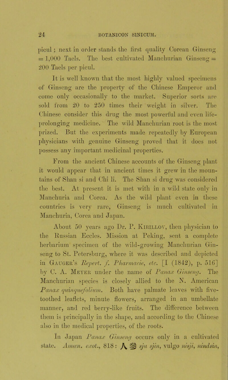 picul ; next in order stands the first quality Corcan Ginseng = 1,000 Taels. The best cultivated Manchurian Ginseng = 200 Taels per picul. It is well known that the most highly valued specimens of Ginseng are the property of the Chinese Emperor and come only occasionally to the market. Superior sorts are sold from 20 to 250 times their weight in silver. The Chinese consider this drug the most powerful and even life- prolonging medicine. The wild Manchurian root is the most prized. But the experiments made repeatedly by European physicians with genuine Ginseng proved that it does not possess any important medicinal properties. From the ancient Chinese accounts of the Ginseng plant it would appear that in ancient times it grew in the moun- tains of Shan si and Chi li. The Shan si drug was considered the best. At present it is met with in a wild state only in Manchuria and Corea. As the wild plant even in these countries is very rare, Ginseng is much cultivated in Manchuria, Corea and Japan. About 50 years ago Ur. P. Kirillov, then physician to the Russian Eccles. Mission at Peking, sent a complete herbarium specimen of the wild-growing Manchurian Gin- seng to St. Petersburg, where it was described and depicted in Gauger’s JRepert. f. Pharmacie, etc. [I (1842), p. 51G] by C. A. Meyer under the name of Panax Ginseng. The Manchurian species is closely allied to the K. American Panax quinquefolium. Both have palmate leaves with five- toothed leaflets, minute flowers, arranged in an umbellate manner, and red berry-like fruits. The difference between them is principally in the shape, and according to the Chinese also in the medical properties, of the roots. In Japan Panax Ginseruj occurs only in a cultivated state. Anucn. exot., 818: ^ sju .yin, vulgo nisji, ni nils in.