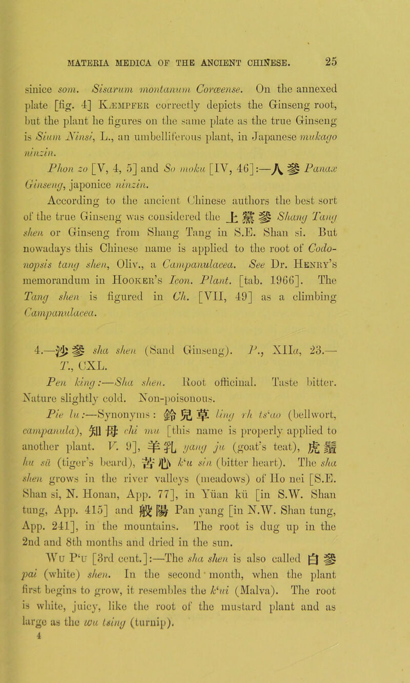 sinice som. Sisarum montanum Corceense. On the annexed plate [fig. 4] K.emffer correctly depicts the Ginseng root, but the plant he figures on the same plate as the true Ginseng is Siam Sins/', L., an umbelliferous plant, in Japanese mukago ninziii. Plum zo [Y, 4, 5] and So inokii [IV, 46]:—Panax Ginseng, japonice ninzin. According to the ancient Chinese authors the best sort of the true Ginseng was considered the JjfjL Sluing Tang shea or Ginseng from Shaug Tang in S.E. Shan si. But nowadays this Chinese name is applied to the root of C-odo- nopsis tang shen, Oliv., a Campanulacea. See Ur. Henry’s memorandum in Hooker’s Icon. Plant, [tab. 1966]. The Tang shen is figured in Gh. [VII, 49] as a climbing Campanulacea. 4.—^ ska shen (Sand Ginseng). P.} Xlla, 23.— T., CXL. Pen king:—Sha shen. Boot officinal. Taste bitter. Nature slightly cold. Non-poisonous. Pie lu:—Synonyms : ^ ^ Ling 7tCao (bellvvort, campanula), ^[] J3J: chi mu [this name is properly applied to another plant. V. 9], ^ f[j !Jan(J ju (goat’s teat), J|§ hu sii (tiger’s beard), ^ Pu sin (bitter heart). The sha shen grows in the river valleys (meadows) of Ho nei [S.E. Shan si, N. Honan, App. 77], in Yuan kii [in S.W. Shan tung, App. 415] and j|^ Pan yang [in N.W. Shan tung, App. 241], in the mountains. The root is dug up in the 2nd and 8th months and dried in the sun. Wu P‘u [3rd cent.]:—The sha shen is also called a# pai (white) shen. In the second ‘ month, when the plant first begins to grow, it resembles the Pui (Malva). The root is white, juicy, like the root of the mustard plant and as large as the wu tsiug (turnip). 4