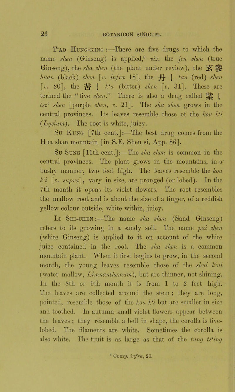 T‘ao Hung-king :—There are five drugs to which the name shen (Ginseng) is applied,8 viz. the jen shea (true Giuseng), the sha shen (the plant under review), the ^ ^ hit an (black) shen [y. infra 18], the [ tan (red) shen [y. 20], the ^ [ /Su (bitter) shen [u. 34]. These are termed the “five shen:' There is also a drug called tsz‘ shen [purple shen, v. 21]. The sha shen grows in the central provinces. Its leaves resemble those of the kou /Si (.Lycium). The root is white, juicy. Su Kung [7th cent.]:—The best drug comes from the Hua slian mountain [in S.E. Shen si, App. 86]. Su Sung [11th cent.]:—The sha shen is common in the central provinces. The plant grows in the mountains, in a* bushy manner, two feet high. The leaves resemble the kou /Si [y. supra], vary in size, are pronged (or lobed). In the 7th mouth it opens its violet flowers. The root resembles the mallow root and is about the size of a finger, of a reddish yellow colour outside, white within, juicy. Li Shi-chen :—The name sha shen (Sand Ginseng) refers to its growing in a sandy soil. The name ,pai shen (white Ginseng) is applied to it on account of the white juice contained in the root. The sha shen is a common mountain plant. When it first begins to grow, in the second mouth, the young leaves resemble those of the shui ISui (water mallow, Limnanlheminn), but are thinner, not shining. In the 8th or hth month it is from 1 to 2 feet high. The leaves are collected around the stem ; they arc long, pointed, resemble those of the kou /Si but are smaller in size and toothed. In autumn small violet flowers appear between the leaves ; they resemble a bell in shape, the corolla is live- lobed. The filaments are white. Sometimes the corolla is also white. The fruit is as large as that of the tuny ts‘ing * Comp, infra, 20.
