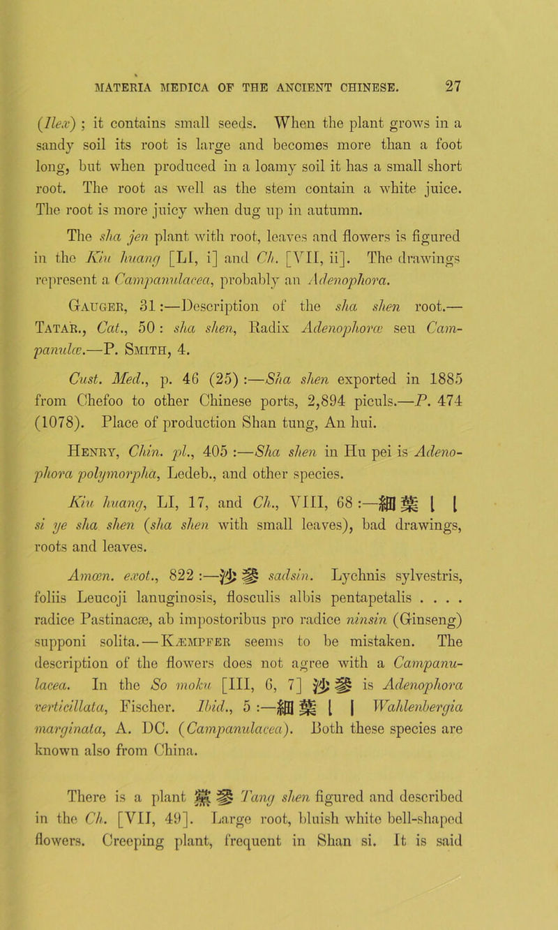 {Ilex') ; it contains small seeds. When the plant grows in a sandy soil its root is large and becomes more than a foot long, but when produced in a loamy soil it has a small short root. The root as well as the stem contain a white juice. The root is more juicy when dug up in autumn. The sha jen plant with root, leaves and flowers is figured in the Kin huang [LI, i] and Ch. [VII, ii]. The drawings represent a Campanulacea, probably an Adenophora. Gauger, 31:—Description of the sha shen root.— Tatar., Cat., 50: sha shen, Radix Adenophorce sen Cam- pamdce.—P. Smith, 4. Cast. Med., p. 46 (25) :—Sha shen exported in 1885 from Chefoo to other Chinese ports, 2,894 piculs.—P. 474 (1078). Place of production Shan tung, An hui. Henry, Chin, pi., 405 :—Sha shen in Hu pei is Adeno- phora polymorplia, Ledeb., and other species. Kiu huang, LI, 17, and Ch., VIII, 68:—^ [ [ si ye sha shen {slia shen with small leaves), bad drawings, roots and leaves. Amain, exot., 822 :— 'pi) H sadsin. Lychnis sylvestris, foliis Leucoji lanuginosis, flosculis albis pentapetalis . . . . radice Pastinacoe, ab impostoribus pro radice ninsin (Ginseng) supponi solita. — Kvempfer seems to be mistaken. The description of the flowers does not agree with a Campanu- lacea. In the So moku [III, 6, 7] fl)^ is Adenophova verticillata, Fischer. Ibid., 5 :—$0 ^ [ | Wahlenhergia marginata, A. DC. {Campanulacea). Doth these species are known also from China. There is a plant Tang shen figured and described in the Ch. [VII, 49]. Large root, bluish white bell-shaped flowers. Creeping plant, frequent in Shan si. It is said