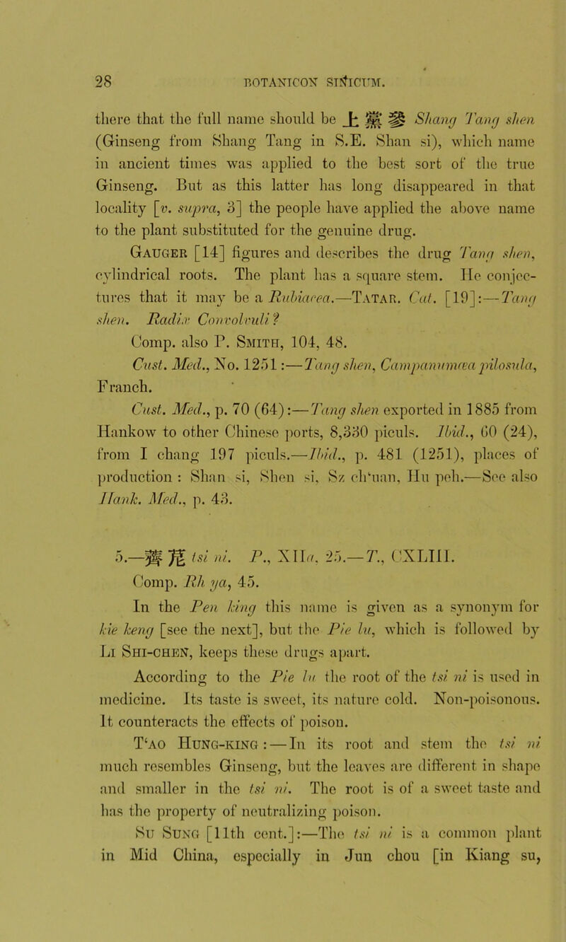there that the full name should be ±m SJiang Tang shen (Ginseng from Shang Tang in S.E. Shan si), which name in ancient times was applied to the best sort of the true Ginseng. But as this latter has long disappeared in that locality [y. supra, 3] the people have applied the above name to the plant substituted for the genuine drug. Gauger [14] figures and describes the drug Tang shen, cylindrical roots. The plant has a square stem. He conjec- tures that it may be a Ruhiaeea.—Tatar. Cat. [19]: — Tang shen. Radix Convolvuli ? Comp, also P. Smith, 104, 48. Cast. Med., No. 1251:—Tang shen, Campanumrea pilosula, F ranch. Cast. Med., p. 70 (64):—Tang shen exported in 1885 from Hankow to other Chinese ports, 8,330 piculs. Ibid., 60 (24), from I chang 197 piculs.—Ibid., p. 481 (1251), places of production : Shan si, Shen si. Sz cliTian, Hu peh.—See also Jfanlc. Med., p. 43. 5.—jff tsi ni. P., Nila, 25.— T., CXLIII. Comp. Rh ya, 45. In the Pen Icing this name is given as a synonym for ki'e Jceng [see the next], but the Pie hi, which is followed by Li Shi-chen, keeps these drugs apart. According to the Pie hr the root of the tsi ni is used in medicine. Its taste is sweet, its nature cold. Non-poisonous. it counteracts the effects of poison. T‘ao IIung-king : — In its root and stem the tsi. ni much resembles Ginseng, but the leaves are different in shape and smaller in the tsi ni. The root is of a sweet taste and has the property of neutralizing poison. SiJ SUNG [11th cent.]:—The tsi ni is a common plant in Mid China, especially in Jun chou [in Kiang su,