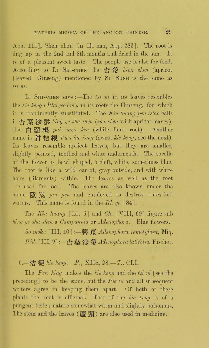 App. Ill], Shen chon [in Ho nan, App. 283]. The root is dug up in the 2nd and 8th months and dried in the sun. It is of a pleasant sweet taste. The people nse it also for food. According to Li Shi-chen the ^ |§| king shen (apricot [leaved] Ginseng) mentioned by Su Sung is the same as tsi ni. Lt Srii-cnEN says :—The tsi ni in its leaves resembles the lie keng (.Platycoclon), in its roots the Ginseng, for which it is fraudulently substituted. The Kin huang pen tslao calls it 1^2 yd? [§> hing ye slut shen (slice shen with apricot leaves), also pai mien lcen (white flour root). Another name is Vien hie keng (sweet kie keng, see the next). Its leaves resemble apricot leaves, but they are smaller, slightly pointed, toothed and white underneath. The corolla of the flower is bowl shaped, 5 cleft, white, sometimes blue. The root is like a wild carrot, gray outside, and with white hairs (filaments) within. The leaves as well as the root are used for food. The leaves are also known under the name [>(§ AV V,n Ven and employed to destroy intestinal worms. This name is found in the Rh ya [84]. The Kin huang [LI, G] and Ch. [VIII, 69] figure sub lung ye sha shen a Campanula or Adenophora. Blue flowers. So rnoku [III, 10] :—^ Adenophora remotijlora, Miq. Hid. [Ill, 9]:—^ Hi Adenophora latifolia, Fischer. G.—^ kie keng. P., Xlla, 28.— 7\, CLI. The Pen king makes the kie keng and the tsi ni [see the preceding] to be the same, but the Pie lu and all subsequent writers agree in keeping them apart. Of both of these plants the root is officinal. That of the kie keng is of a pungent taste; nature somewhat warm and slightly poisonous. The stem and the leaves 50) are also uscd medicine.