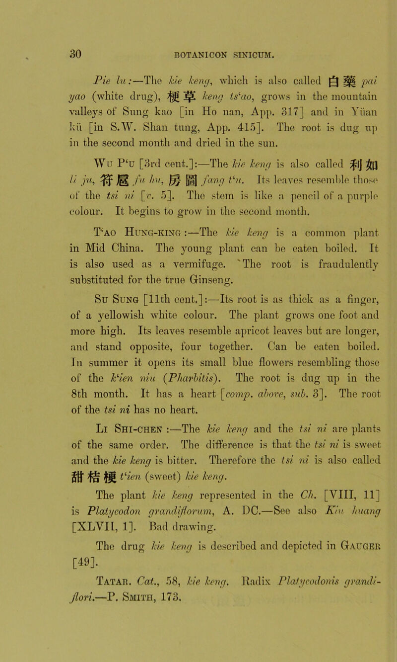 Pie lii:—The hie keny, which is also called Q ||| pai yao (white drug), ^ Ip! keny tshio, grows in the mountain valleys of Sung kao [in Ho nan, App. 317] and in Yuan kii [in S.W. Shan tung, App. 415]. The root is dug up in the second month and dried in the sun. Wlt P‘u [3rd cent.]:—The hie keny is also called f'JjB // ju, fu ini, fry j||] fang hit. Its leaves resemble those of the tsi ni [r. 5], The stem is like a pencil of a purple colour. It begins to grow in the second month. T‘ao Hung-king :—The Me keny is a common plant in Mid China. The young plant can be eaten boiled. It is also used as a vermifuge. The root is fraudulently substituted for the true Ginseng. Su Sung [11th cent.]:—Its root is as thick as a finger, of a yellowish white colour. The plant grows one foot and more high. Its leaves resemble apricot leaves but are longer, and stand opposite, four together. Can be eaten boiled. In summer it opens its small blue flowers resembling those of the Mien niu (Pharbitis). The root is dug up in the 8th month. It has a heart [comp, above, sub. 3]. The root of the tsi ni has no heart. Li Shi-chen :—The Me keny and the tsi ni are plants of the same order. The difference is that the tsi ni is sweet and the Me keny is bitter. Therefore the tsi ni is also called strati hien (sweet) hie keny. The plant Me keny represented in the Ch. [VIII, 11] is Platycodon yrandifiorum, A. DC.—See also Kin /many [XLVIL, 1]. Bad drawing. The drug Me keny is described and depicted in Gauger [49]. Tatar. Cat., 58, Me keny. Radix Platycodonis grand!- jlori.—P. Smith, 173.