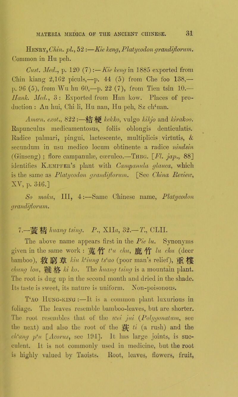 Henry, Chin, pi, 52 :—Kie keng, Platycodon grandiflorum. Common in Hu poll. Cast. p. 120 (7) : — Kie keng in 1885 exported from Chin kiang 2,102 piculs,—p. 44 (5) from Che foo 138,— }). 96 (5), from Wu hu GO,—p. 22 (7), from Tien tsin 10.— Hank. Med., 3 : Exported from Han kow. Places of pro- duction : An hui, Chi li, Hu nan, Hu peh, Sz clfiuan. Amcen. exot., 822:—^ kekko, vulgo kikjo and kirakoo. Rapunculus medicamentosus, foliis oblongis denticulatis. Radice palmari, pingui, lactescente, multiplicis virtutis, & secundum in usu medico locum ohtineute a radice nindsin (Ginseng) ; flore campanula, coeruleo.—Thbg. [FI. jap., 88] identifies K.empfer’s plant with Campanula glauca, which is the same as Platgcodon grandiflorum. [See China Review, XV, p. 346.] So moku, III, 4:—Same Chinese name, Platgcodon grandiflorum. t .- 'ill fra huang tsing. P., XIla, 32.— T., CLII. The above name appears first in the Pie lu. Synonyms given in the same work : t‘u chit, 'ff lu elm (deer bamboo), ^ p* j|l kiu Piling tslao (poor man’s relief), |§f ^ cluing lou, Id ko. The huang tsing is a mountain plant. The root is dug up in the second month and dried in the shade. Its taste is sweet, its nature is uniform. Non-poisonous. T‘ao Hung-kinu :—It is a common plant luxurious in foliage. The leaves resemble bamboo-leaves, but are shorter. The root resembles that of the toei. jui (Polggonatum, see the next) and also the root of the ti (a rush) and the cPang plu [Acorus, see 194]. It has large joints, is suc- culent. It is not commonly used in medicine, but the root is highly valued by Taoists. Hoot, leaves, flowers, fruit,
