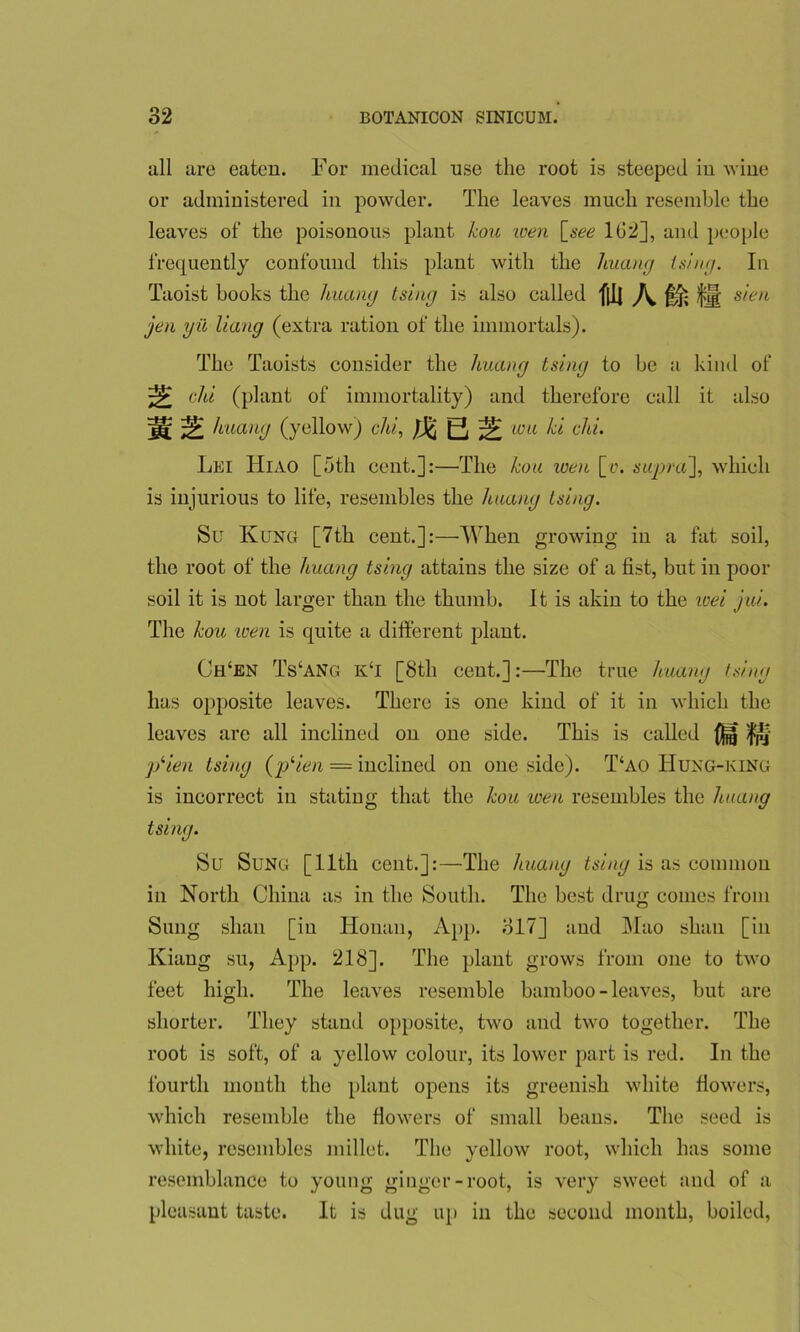 all are eaten. For medical use the root is steeped in wine or administered in powder. The leaves much resemble the leaves of the poisonous plant kou wen [see 1G2], and people frequently confound this plant with the huang tsing. In Taoist books the huang tsiug is also called fll] \ fj| sieu jen yii Hang (extra ration of the immortals). The Taoists consider the huang tsing to be a kind of chi (plant of immortality) and therefore call it also jg; ^ huang (yellow) chi, tj Si wa ^ c^Ll' Lei Hiao [5tli cent.]:—The kou wen [y. supra], which is injurious to life, resembles the huang tsing. Su Rung [7th cent.]:—When growing in a fat soil, the root of the huang tsing attains the size of a fist, but in poor soil it is not larger than the thumb. It is akin to the roei jui. The kou wen is quite a different plant. Ch‘en Ts‘ang k‘i [8th cent.]:—The true huang tsing has opposite leaves. There is one kind of it in which the leaves are all inclined on one side. This is called )f$j- jSien tsing (jSien = inclined on one side). T‘ao Huxg-king is incorrect in stating that the kou wen resembles the huang tsing. Su Sung [11th cent.]:—The huang tsing is as common in North China as in the South. The best drug comes from Sung slian [in Honan, App. 317] and Mao shau [in Kiang su, App. 218]. The plant grows from one to two feet high. The leaves resemble bamboo-leaves, but are shorter. They stand opposite, two and two together. The root is soft, of a yellow colour, its lower part is red. In the fourth month the plant opens its greenish white flowers, which resemble the flowers of small beans. The seed is white, resembles millet. The yellow root, which has some resemblance to young ginger-root, is very sweet and of a pleasant taste. It is dug up in the second month, boiled,