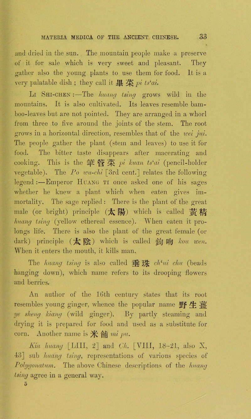 ami dried in the sun. The mountain people make a preserve of it for sale which is very sweet and pleasant. They gather also the young plants to use them for food. It is a very palatable dish ; they call it Ifl pi ts‘ai. Li Shi-chen :—The huang tsiug grows wild in the mountains. It is also cultivated. Its leaves resemble bam- boo-leaves but are not pointed. They are arranged in a whorl from three to five around the joints of the stem. The root grows in a horizontal direction, resembles that of the wet jui. The people gather the plant (stem and leaves) to use it for food. The bitter taste disappears after macerating and cooking. This is the lp£ fff ^ pi kuan ts‘ai (pencil-holder vegetable). The Po wu-ehi [3rd cent.] relates the following legend :—Emperor Huang Ti once asked one of his sages whether he knew a plant which when eaten gives im- mortality. The sage replied : There is the plant of the great male (or bright) principle (^ |^) which is called w huang tsing (yellow ethereal essence). When eaten it pro- longs life. There is also the plant of the great female (or dark) principle (>{Cp§i) which is called ${ij kou wen. When it enters the mouth, it kills man. The huang tsing is also called chhii chu (beads hanging down), which name refers to its drooping flowers and berries. An author of the lGtli ceuturv states that its root resembles young ginger, whence the popular name jgjf Ak ye sheng kiang (wild ginger). 1?y partly steaming and drying it is prepared for food and used as a substitute for corn. Another name is mi pu. Kiu huang [LIII, 2] and Ch. [VIII, 13--21, also X, 43] sub huang tsing, representations of various species of Polygonal am. The above Chinese descriptions of the huang tsing agree in a general way. 6
