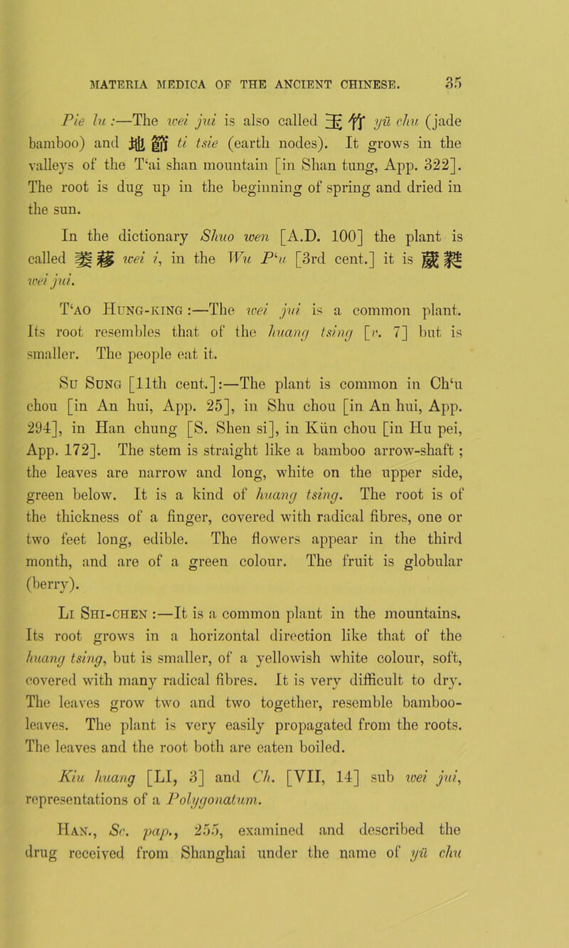 Pie lu:—The wei jui is also called 3? Yf IP1 °^IU (jade bamboo) and fifjf ti tsie (earth nodes). It grows in the valleys of the T‘ai shan mountain [in Shan tung, App. 322]. The root is dug up in the beginning of spring and dried in the sun. In the dictionary Shuo wen [A.D. 100] the plant is called 1H wei i, in the Wu Plu [3rd cent.] it is ^ ^ wei ju i. T‘ao Hung-king :—The wei jui is a common plant. Its root resembles that of the huang tsing [?\ 7] but is smaller. The people eat it. Su Sung [11th cent.]:—The plant is common in Ch‘u chou [in An hui, App. 25], in Shu chou [in An hui, App. 294], in Han chung [S. Shen si], in Kim chou [in Hu pei, App. 172]. The stem is straight like a bamboo arrow-shaft; the leaves are narrow and long, white on the upper side, green below. It is a kind of huang tsing. The root is of the thickness of a finger, covered with radical fibres, one or two feet long, edible. The flowers appear in the third month, and are of a green colour. The fruit is globular (berry). Li Shi-chen :—It is a common plant in the mountains. Its root grows in a horizontal direction like that of the huang tsing, but is smaller, of a yellowish white colour, soft, covered with many radical fibres. It is very difficult to dry. The leaves grow two and two together, resemble bamboo- leaves. The plant is very easily propagated from the roots. The leaves and the root both are eaten boiled. Kiu huang [LI, 3] and Ch. [VII, 14] sub wei jui, representations of a Polygonatum. Han., Sc. pap., 255, examined and described the drug received from Shanghai under the name of yil elm