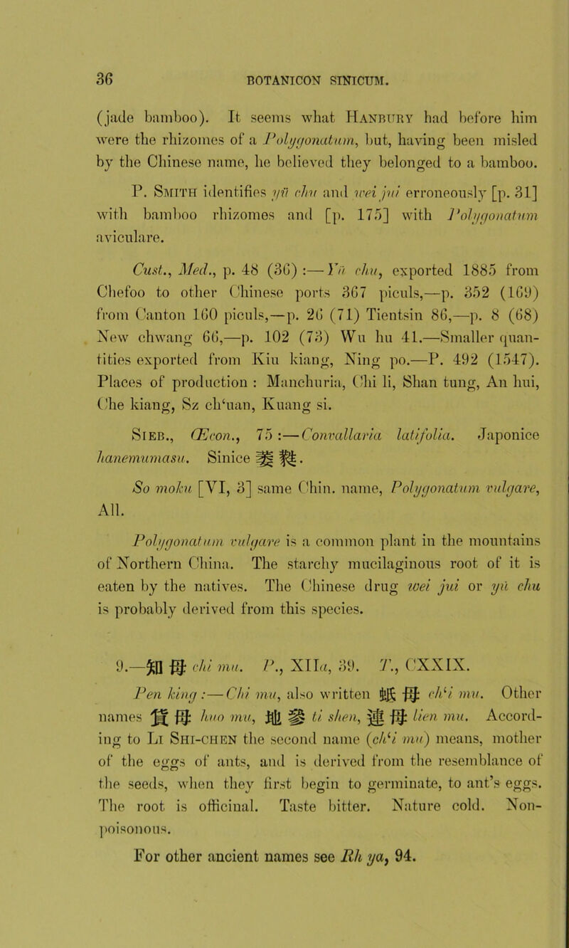 (jade bamboo). It seems what Hanbury bad before him were the rhizomes of a Polygonatum, but, having been misled by the Chinese name, he believed they belonged to a bamboo. P. Smith identifies yii dm and iveijvi erroneously [p. 31] with bamboo rhizomes and [p. 175] with 1'olygonatmn aviculare. Oust., Med., p. 48 (30) :—Yu chu, exported 1885 from Chefoo to other Chinese ports 307 piculs,—p. 352 (1G9) from Canton 100 piculs,—p. 20 (71) Tientsin 80,—p. 8 (08) New chwang 00,—p. 102 (73) Wu hu 41.—Smaller quan- tities exported from Kin kiang, Ning po.—P. 492 (1547). Places of production : Manchuria, Chi li, Shan tung, An lmi, Che kiang, Sz ch‘uan, Kuang si. Sieb., CEcon., 75 :—Convallaria latifolia. Japonice hanemumasu. Sinice i|| . So rnoku [VI, 3] same Chin, name, Polygonatum vulgare, All. Polygonatum vulgare is a common plant in the mountains of Northern China. The starchy mucilaginous root of it is eaten by the natives. The Chinese drug wei jui or yu cliu is probably derived from this species. 9.—ft] ^ chi mu. P., XIla, 39. T., CXXIX. Pen king :—Chi mu, also written ^ c^tl mv- Other names huo mu, hi] ti shea, j[ijl lien mu. Accord- ing to Li Shi-chen the second name (chli mu) means, mother of the e<i£S of ants, and is derived from the resemblance of the seeds, when they first begin to germinate, to ant’s eggs. The root is officinal. Taste bitter. Nature cold. Non- poisonous. For other ancient names see Rli ya, 94.