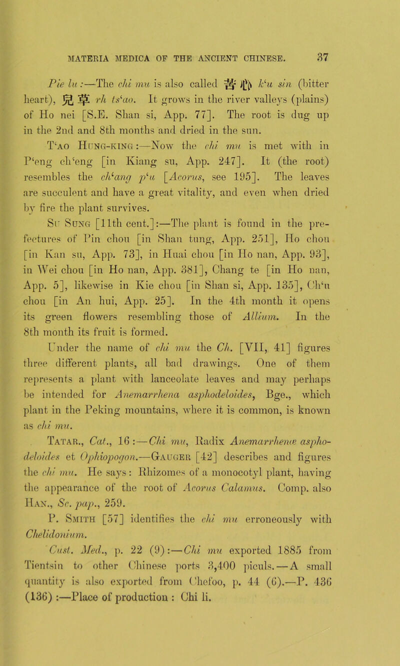 Pie la:—The chi mu is also called s ft k‘u sin (hitter heart), rh ts(ao. It grows in the river valleys (plains) of Ho nei [S.E. Shan si, App. 77]. The root is dug up in the 2nd and 8tli months and dried in the sun. T;ao Hung-KING:—Now the chi mu is met with in P‘eng cli'eng [in Iviang su, App. 247]. It (the root) resembles the cldang plu \_Acorus, see 195]. The leaves are succulent and have a great vitality, and even when dried by fire the plant survives. Sr Sung [11th cent.]:—The plant is found in the pre- fectures of Pin chon [in Shan tung, App. 251], Ho chon [in Kan su, App. 73], in Huai chon [in Ho nan, App. 93], in AVei chou [in Ho nan, App. 381], Chang te [in Ho nan, App. 5], likewise in Kie chou [in Shan si, App. 135], Ch‘u chou [in An hui, App. 25]. In the 4th month it opens its green flowers resembling those of Allium. In the 8th month its fruit is formed. Under the name of chi mu the Ch. [VII, 41] figures three different plants, all bad drawings. One of them represents a plant with lanceolate leaves and may perhaps be intended for Anemarrhena asphodeloides} Bge., which plant in the Peking mountains, where it is common, is known as chi mu. Tatar., Cat.., lfi : — Chi mu, Radix Anemarrheme aspho- deloides et Ophiopogon.—Gauger [42] describes and figures the chi mu. He says : Rhizomes of a monocotyl plant, having the appearance of the root of Acorus Calamus. Comp, also Han., Sc. pap., 259. P. Smith [57] identifies the chi mu erroneously with Chelidonium. Cast. Med., p. 22 (9):—Chi mu exported 1885 from Tientsin to other Chinese ports 3,400 piculs. — A small quantity is also exported from Chefoo, p. 44 (fi).—P. 43G (136) :—Place of production : Chi li.