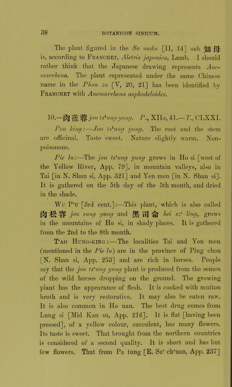 The plant figured in the So moku [II, 14] sub is, according to Franchet, Aletris japonica, Lamb. I should rather think that the Japanese drawing represents Ane- marrhena. The plant represented under the same Chinese name in the Phon zo [Y, 20, 21] has been identified by Franchet with Anemarrhena asphodeloides. 10.—fa tslungyung. P., XIIu, 41.— T., CLXXI. Pen king:—.Ton ts(vng yung. The root and the stem are officinal. Taste sweet. Nature slightly warm. Non- poisonous. Pie lu:—The jou ts'ung yung grows in Ho si [west of the Yellow River, App. 79], in mountain valleys, also in Tai [in N. Shan si, App. 321] and Yen men [in N. Shan si]. It is gathered on the 5th day of the 5th month, and dried in the shade. I Wu P‘u [3rd cent.]:—This plant, which is also called jou sun9 yung and M p] pb sz‘ ling, grows in the mountains of Ho si, in shady places. It is gathered from the 2nd to the 8th month. T‘ao Hung-king : — The localities Tai and Yen men (mentioned in the Pie Iv) are in the province of Ping chou [N. Shan si, App. 253] and are rich in horses. People say that the jou tslung yung plant is produced from the semen of the wild horses dropping on the ground. The growing plant has the appearance of flesh. It is cooked with mutton broth and is very restorative. It may also be eaten raw. It is also common in Ho nan. The best drug comes from Lung si [Mid Kan su, App. 216]. It is flat [having been pressed], of a yellow colour, succulent, has many flowers. Its taste is sweet. That brought from the northern countries is considered of a second quality. It is short and has but few flowers. That from Pa tung [E. Sz‘ ch'uan, App. 237]