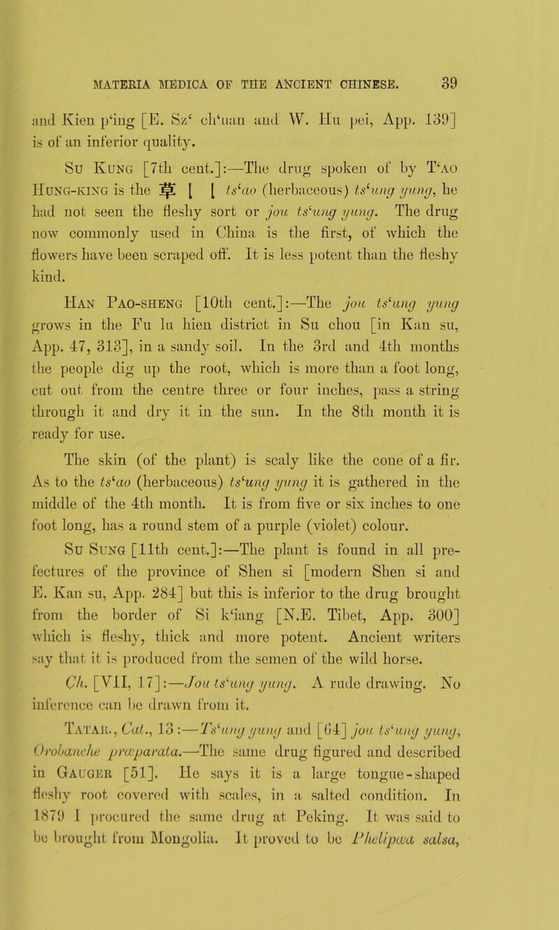 and Kien p‘ing [E. Sz£ clffuan and W. Hu pei, App. 139] is of an inferior quality. Su Rung [7tli cent.]:—The drug spoken of by T‘ao IIung-king is the ^ l | tslao (herbaceous) tslung yung, he had not seen the fleshy sort or jou tslung yung. The drug now commonly used in China is the first, of which the flowers have been scraped off. It is less potent than the fleshy kind. Han Pao-sheng [10th cent.]:—The jou ts‘ung yung grows in the Fu lu hien district in Su chou [in Kan su, App. 47, 313], in a sandy soil. In the 3rd and 4th months the people dig up the root, which is more than a foot long, cut out from the centre three or four inches, pass a string through it and dry it in the sun. In the 8th month it is ready for use. The skin (of the plant) is scaly like the cone of a fir. As to the ts^ao (herbaceous) tslung yung it is gathered in the middle of the 4th month. It is from five or six inches to one foot long, has a round stem of a purple (violet) colour. Su Sung [11th cent.]:—The plant is found in all pre- fectures of the province of Shen si [modern Shen si and E. Kan su, App. 284] but this is inferior to the drug brought from the border of Si kffang [N.E. Tibet, App. 300] which is fleshy, thick and more potent. Ancient writers say that it is produced from the semen of the wild horse. Qh. [VII, 17]:—Jou ts‘ung yung. A rude drawing. No inference can be drawn from it. Tatar., Cat., 13 :—-Tslungyung and [04] jou ts‘ung yung, Orobanche preeparata.—-The same drug figured and described in Gauger [51]. He says it is a large tongue - shaped fleshy root covered with scales, in a. salted condition. In 1879 1 procured the same drug at Peking. It was said to bo brought from Mongolia. It proved to be LJhelipad salsa,