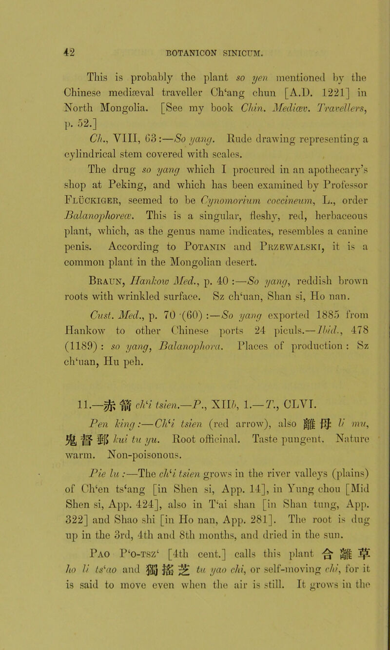 This is probably tbo plant so yen mentioned by the Chinese mediaeval traveller Ch‘ang chun [A.D. 1221] in North Mongolia. [See my book Chin. Medicev. Travellers, ]). 52.] Ch., VIII, G3 :—So yang. Rude drawing representing a cylindrical stem covered with scales. The drug so yang which I procured in an apothecary’s shop at Peking, and which has been examined by Professor Fluckiger, seemed to be Cynomorium coccineum, L., order Balanophorece. This is a singular, fleshy, red, herbaceous plant, which, as the genus name indicates, resembles a canine penis. According to Potanin and Przewalskt, it is a common plant in the Mongolian desert. Braun, Hankow Med., p. 40 :—So yang, reddish brown roots with wrinkled surface. Sz ch‘uan, Shan si, Ho nan. Cust. Med., p. 70 (GO) :—So yang exported 1885 from Hankow to other Chinese ports 24 piculs.— Hid., 478 (1189) : so yang, Balanopliora. Places of production : Sz clfluan, Hu peli. 11.—ff chH tsien.—P., Xlf, 1.— T., CLYT. Pen king:—ChH tsien (red arrow), also JH {If: li mu, HJ kui tu yu. Root officinal. Taste pungent. Nature warm. Non-poisonous. Pie lu :—The chH tsien grows in the river valleys (plains) of Ch‘en ts‘ang [in Shen si, App. 14], in Yung chou [Mid Shen si, App. 424], also in T‘ai shan [in Shan tung, App. 322] and Shao shi [in Ho nan, App. 281]. The root is dug up in the 3rd, 4th and 8th months, and dried in the sun. Pao P‘o-tsz‘ [4tli cent.] calls this plant ^ ^ ^ ho li LsHio and $] ^ tu yao chi, or self-moving chi, for it is said to move even when the air is still. R. grows in the