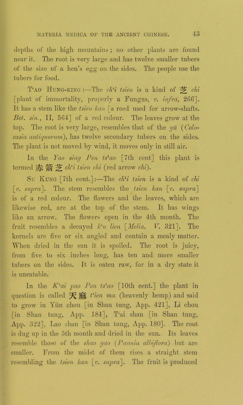 depths of the high mountains ; no other plants are found near it. The root is very large and has twelve smaller tubers of the size of a hen’s egg on the sides. The people use the tubers for food. T‘ao Hung-king :—The chli tsien is a kind of ^ chi [plant of immortality, properly a Fungus, v. infra, 266]. It has a stem like the tsien /can [a reed used for arrow-shafts. Bot. sin., II, 564] of a red colour. The leaves grow at the top. The root is very large, resembles that of the yil (Colo- casia antiquorum), has twelve secondary tubers on the sides. The plant is not moved by wind, it moves only in still air. In the Yao sing Pen ts‘ao [7th cent] this plant is termed fp, ch‘i tsien chi (red arrow chi). Su Kung [7th cent.]:—The chli tsien is a kind of chi [e. supra]. The stem resembles the tsien Jean [«. supra] is of a red colour. The flowers and the leaves, which are likewise red, are at the top of the stem. It has wings like an arrow. The flowers open in the 4th month. The fruit resembles a decayed Pu lien [Melia. V. 321]. The kernels are five or six angled and contain a mealy matter. When dried in the sun it is spoiled. The root is juicy, from five to six inches long, has ten and more smaller tubers on the sides. It is eaten raw, for in a dry state it is uneatable. In the Klai pao Pen ts‘ao [10th cent.] the plant in question is called ^ tHen ma (heavenly hemp) and said to grow in Yiin chou [in Shan tung, App. 421], Li chou [in Shan tung, App. 184], T‘ai shan [in Shan tung, App. 322], Lao shan [in Shan tung, App. 180]. The root is dug up in the 5th month and dried in the sun. Its leaves resemble those of the shao yao (Pcconia alhijlora) but are smaller. From the midst of them rises a straight stem resembling the tsien /can [r. supra]. The fruit is produced