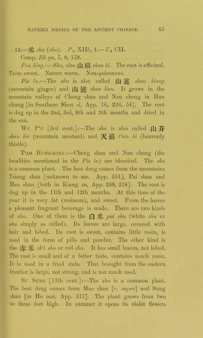 12.—Tit shu (c/m). P., XII&, 4.—21, CII. Comp. Bh ya, 7, 8, 159. Ben king:—Shu, also [Jj shan ki. The root is officinal. Taste sweet. Nature warm. Non-poisonous. Pie lu:—The shu is also called (jj 5jj: shan kiang (mountain ginger) and [Jj shan lien. It grows in the mountain valleys of Cheng shan and Nan cheng in Han chung [in Southern Slien si, App. 16, 226, 54]. The root is dug up in the 2nd, 3rd, 8th and 9th months and dried in the sun. Wu P‘u [3rd cent.]:—The shu is also called |lj shan kie (mountain mustard) and ^ ^1] tHen ki (heavenly thistle). T‘ao Hung-king :—Cheng shan and Nan cheng (the localities mentioned in the Pie lu) are identical. The shu is a common plant. The best drug comes from the mountains Tsiang shan [unknown to me. App. 351], Pai shan and Mao shan [both in Kiang su, App. 238, 218]. The root is dug up in the 11th and 12th months. At this time of the year it is very fat (resinous), and sweet. From the leaves a pleasant fragrant beverage is made. There are two kinds of shu. One of them is the Silt pai shu (white shu or shu simply so called). Its leaves are large, covered with hair and lobed. Its root is sweet, contains little resin, is used in the form of pills and powder. The other kind is the ^ Tjh chli shu or red shu. It has small leaves, not lobed. The root is small and of a bitter taste, contains much resin. It is used in a fried state. That brought from the eastern frontier is large, not strong, and is not much used. Su Sung [lltli cent.]:—The shu is a common plant. The best drug comes from Mao shan [v. supra'] and Sung shan [in IIo nan, App. 317]. The plant grows from two to three feet high. In summer it opens its violet flowers