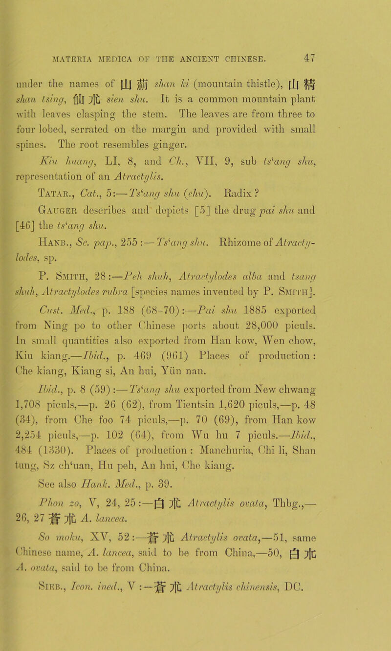 under the names of |lj ifjj shan Id (mountain thistle), |I| fj!f slum tsing, f[I] 7|t sien shu. It is a common mountain plant with leaves clasping the stem. The leaves are from three to four lobed, serrated, on the margin and provided with small spines. The root resembles ginger. Kiu huang, LI, 8, and (7/., VII, 9, sub ts-ang shu, representation of an Atractylis. Tatar., Cat., 5:—Tslang shu (chi). Radix? Gauger describes and depicts [5] the drug pai shu and [46] the tslang shu. Hake., Sc. pap., 255 : — 7Yang shu. Rhizome of Atracty- loiles, sp. P. Smith, 28 :—Peh shuh, Atractylodes alba and tsang shuh, Atractglodes rubra [species names invented by P. Smith]. Cast. Med., p. 188 (08-70):—Pai shu 1885 exported from Ning po to other Chinese ports about 28,000 piculs. In small quantities also exported from Han kow, Wen chow, Kiu kiang.—Ibid., p. 409 (901) Places of production: Che kiang, Kiang si, An hui, Yiin nan. Ibid., p. 8 (59) :—7Yang shu exported from New chwang 1,708 piculs,—p. 20 (02), from Tientsin 1,020 piculs,—p. 48 (.34), from Che foo 74 piculs,—p. 70 (09), from Han kow 2,254 piculs,—p. 102 (04), from Wu hu 7 piculs.—Ibid., 484 (1830). Places of production: Manchuria, Chili, Shan tung, Sz ch‘uan, Hu peh, An hui, Che kiang. See also Hank. Med., p. 39. Plion zo, V, 24, 25 :—Q 7]t Atractylis ovata, Thbg.,— 20, 27 A. lancea. So moku, XV, 52 :—7jt Atractylis ovata,—51, same Chinese name, A. lancea, said to be from China,—50, ft lib A. ovata, said to be from China. SlEB., Icon, ined., V : — 7|t Atractylis chinensis, DC.