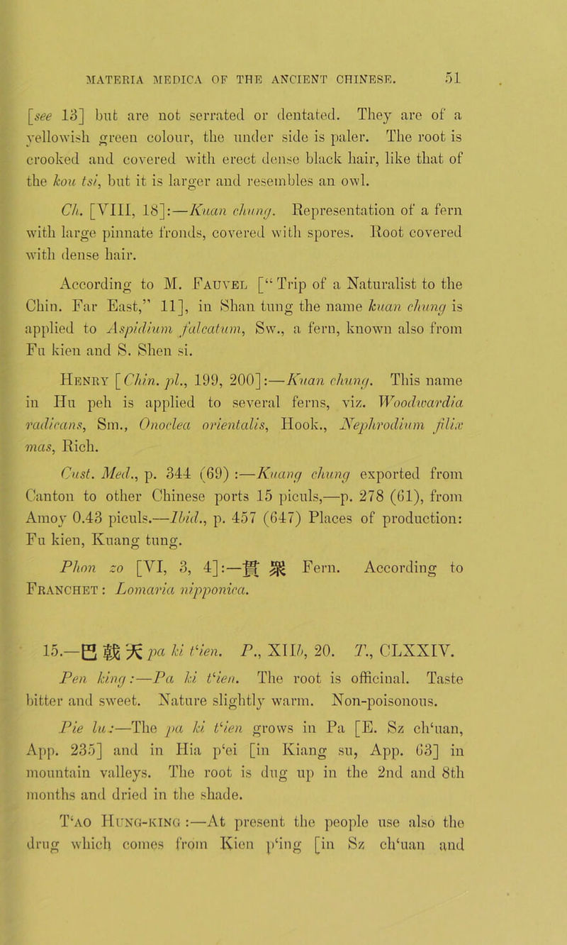 [see 18] but arc not serrated or dentated. They are of a yellowish green colour, the under side is paler. The root is crooked and covered with erect dense black hair, like that of the kou tsi, but it is larger and resembles an owl. Ch. [VIII, 18]:—Kuan chung. Representation of a fern with large pinnate fronds, covered with spores. Root covered with dense hair. According to M. Fauvel [“Trip of a Naturalist to the Chin. Far East,” 11], in Shan lung the name kuan chung is applied to Aspidium falcatum, Sw., a fern, known also from Fu kien and S. SEen si. Henry [Chin, pi., 199, 200]:—Kuan chung. This name in Hu peh is applied to several ferns, viz. Woodwardia radicans, Sm., Onoclea orientalis, Hook., Nephrodium jili.x mas, Rich. Oust. Med., p. 344 (69) :—Kuang cluing exported from Canton to other Chinese ports 15 piculs,—p. 278 (61), from Amoy 0.43 piculs.—Ibid., p. 457 (647) Places of production: Fu kien, Kuang tung. Plion zo [ArI, 3, 4]:—^ Fern. According to Franchet : Lomaria ni.pponica. 15.—B fg 'it pa ki Vien. P., XIR, 20. T., CLXXIV. Pen king:—Pa ki Vien. The root is officinal. Taste bitter and sweet. Nature slightly warm. Non-poisonous. Pie lu:—The pa ki V’ien grows in Pa [E. Sz clTuan, App. 235] and in Hia p‘ei [in Kiang su, App. 63] in mountain valleys. The root is dug up in the 2nd and 8th months and dried in the shade. T‘ao Hung-king :—At present the people use also the drug which comes from Kien p‘ing [in Sz clkuan and