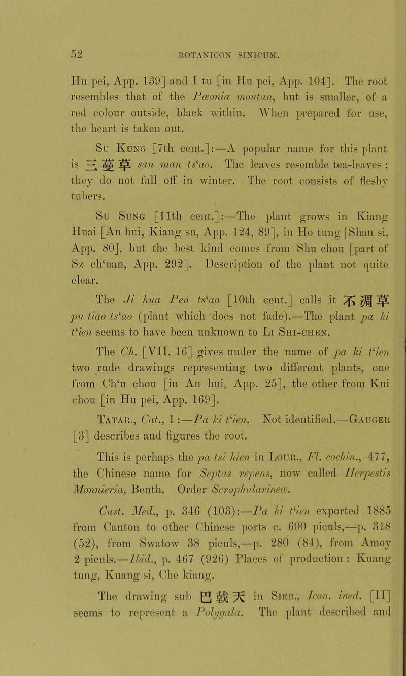 Hu pei, App. 139] and I tu [in Hu pei, App. 104]. The root resembles that of tlie Pceonia rnoutan, but is smaller, of a red colour outside, black within. When prepared for use, the heart is taken out. Su Kong [7th cent.]:—A popular name for this plant is Zl Hi san man ts‘ao. The leaves resemble tea-leaves ; they do not fall off in winter. The root consists of fleshy tubers. Su Sung [11th cent.]:—The plant grows in Kiang Huai [An lmi, Kiang su, App. 124, 89], in Ho tung [Shan si, App. 80], but the best kind comes from Shu chou [part of Sz clTuau, App. 292]. Description of the plant not quite clear. The Ji hua Pen tslao [10th cent.] calls it Tfi $5 ]|l pu tiao tslao (plant which does not fade).—The plant pa Id Vien seems to have been unknown to Li Shi-chkn. The Ch. [VII, 1G] gives under the name of pa Id t‘ien two rude drawings representing two different plants, one from Ch‘u chou [in An lmi, App. 25], the other from Kui chou [in Hu pei, App. 169]. Tataii., Cat., 1:—Pa Id tlien. Not identified.—Gaugek [3] describes and figures the root. This is perhaps the pa tsi hien in Loun., FI. cochin., 477, the Chinese name for Septus repens, now called Ilerpestis Monnieria, Benth. Order Scrophularineie. Cast. Med., p. 34G (103):—Pa hi, tden exported 1885 from Canton to other Chinese ports c. 600 piculs,—p. 318 (52), from Swatow 38 piculs,—p. 280 (84), from Amoy 2 piculs.—Ibid., p. 4G7 (92G) Places of production : Kuang tung, Kuang si, Che kiang. The drawing sub Ei in Sieb., Icon. vied. [II] seems to represent a Polygala. The plant described and