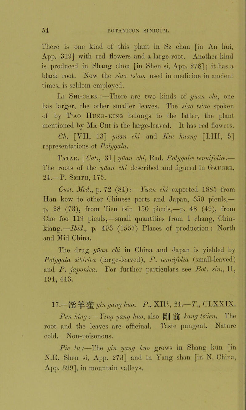 There is one kind of this plant in Sz chou [in An hui, App. 319] with red flowers and a large root. Another kind is produced in Sluing chou [in Shen si, App. 278]; it has a black root. Now the siao tslao, used in medicine in ancient times, is seldom employed. Li Shi-chen :—There are two kinds of yuan chi, one has larger, the other smaller leaves. The siao ts‘ao spoken of by T-ao Hung-king belongs to the latter, the plant mentioned by Ma Chi is the large-leaved. It has red flowers. Ch. [VII, 13] yuan chi and Kin huang [LIII, .5] representations of Polygala. Tatar. [Cat., 31] yuan chi, Had. Polygalce tenuifolice.— The roots of the yuan chi described and figured in Gauger, 24.—P. Smith, 175. Cast. Med., p. 72 (84):—Yuan chi exported 1885 from Han kow to other Chinese ports and Japan, 350 piculs,— p. 28 (73), from Tien tsin 150 piculs,—p. 48 (49), from Che foo 119 piculs,—small quantities from 1 chang, Chin- kiang.—Ibid., p. 493 (1557) Places of production : North and Mid China. The drug yuan chi. in China and Japan is yielded by Polygala sibirica (large-leaved), P. tenuifolia (small-leaved) and P. japonica. For further particulars see Pot. sin., II, 194, 443. 17.—yi>lyang huo. P., XIH, 24.— 7’., CLXXIX. Pen king :—Ying yang huo, also [tjjl] jji] hang tslien. The root and the leaves are officinal. Taste pungent. Nature cold. Non-poisonous. Pie In:—The yin yang huo grows in Shang kiln [in N.E. Shen si, App. 273] and in Yang shall [in N. China, App. 399], in mountain valleys.