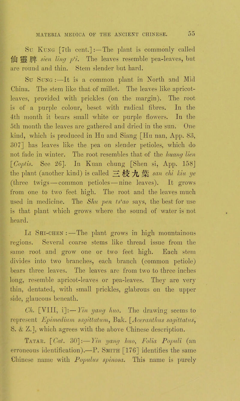 Su Rung [Ttli cent.]The plant is commonly called fill M sien ling p‘i. The leaves resemble pea-leaves, but are round and thin. Stem slender but hard. Su Sung :—It is a common plant in North and Mid China. The stem like that of millet. The leaves like apricot- leaves, provided with prickles (on the margin). The root is of a purple colour, beset with radical fibres. In the 4th month it bears small white or purple flowers. In the 5th month the leaves are gathered and dried in the sun. One kind, which is produced in Hu and Siang [Hu nan, App. 80, 307] has leaves like the pea on slender petioles, which do not fade in winter. The root resembles that of the huang lien [Coptis. See 26J. In Kuan chung [Slien si, App. 158] the plant (another kind) is called san eld Ida ye (three twigs —common petioles — nine leaves). It grows from one to two feet high. The root and the leaves much used in medicine. The Shu pen ts^ao says, the best for use is that plant which grows where the sound of water is not heard. Li Shi-chen : — The plant grows in high mountainous regions. Several coarse stems like thread issue from the same root and grow one or two feet high. Each stem divides into two branches, each branch (common petiole) bears three leaves. The leaves are from two to three inches long, resemble apricot-leaves or pea-leaves. They are very thin, dentated, with small prickles, glabrous on the upper side, glaucous beneath. Ch. [VIII, i]:—Yin yang huo. The drawing seems to represent Epimedium sagittatum, Bale. [Aceranthus sagittatus, S. & Z.], which agrees with the above Chinese description. Tatar. [Cat. 30]:—Yin yang huo, Folia Populi (an erroneous identification).—1\ Smith [176] identifies the same Chinese name with Populus spinosa. This name is purely