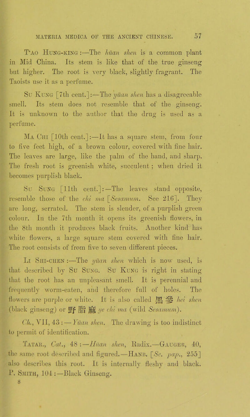 T‘ao Hung-king :—The hiian shen is a common plant in Mid China. Its stem is like that of the true ginseng but higher. The root is very black, slightly fragrant. The Taoists use it as a perfume. Su Rung [7th cent.]:—The yuan shen has a disagreeable smell. Its stem does not resemble that of the ginseng. It is unknown to the author that the drug is used as a o perfume. Ma Chi [10th cent.]:—It has a square stem, from four to five feet high, of a brown colour, covered with fine hair. The leaves are large, like the palm of the hand, and sharp. The fresh root is greenish white, succulent ; when dried it becomes purplish black. Sc Sung [lltli cent.]:—The leaves stand opposite, resemble those of the chi ma \_Sesamiun. See 21(1]. They are long, serrated. The stem is slender, of a purplish green colour. In the 7th month it opens its greenish flowers, in the 8th month it produces black fruits. Another kind has white flowers, a large square stem covered with fine hair. The root consists of from five to seven different pieces. Li Shi-chen :—The yuan shen which is now used, is that described by Su Sung. Su Rung is right in stating that the root has an unpleasant smell. It is perennial and frequently worm-eaten, and therefore full of holes. The flowers are purple or white. It is also called M hei shen (black ginseng) or |)ij]i ye chi. ma (wild Sesamum). CL, VII, 43 : — Yiian shen. The drawing is too indistinct to permit of identification. Tatar., Cat., 48 :—Jinan shen, Radix.—Gauger, 40, the same root described and figured.—Hanb. [Ac. pap., 255] also describes this root. It is internally fleshy and black. R. Smith, 104:—Black Ginseng. 8