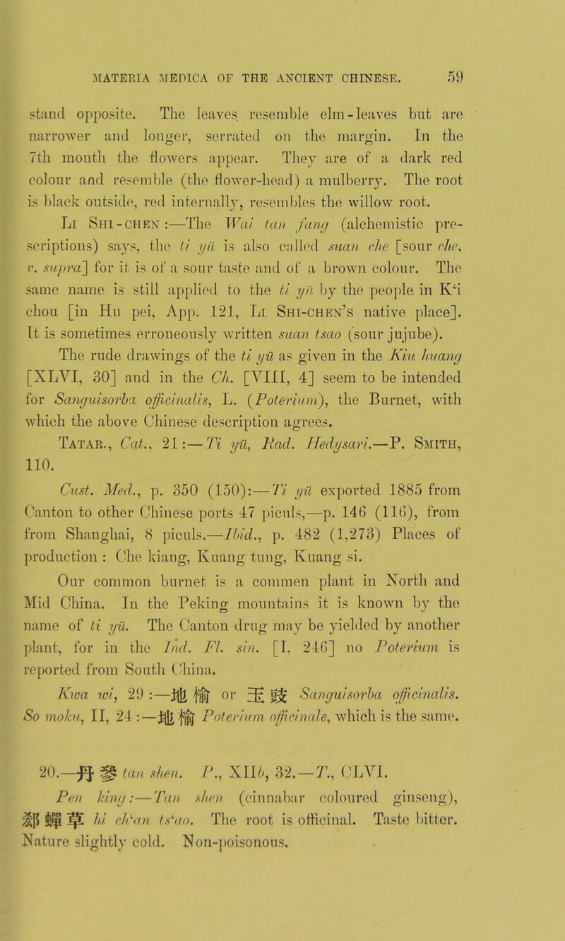 stand opposite. The leaves resemble elm-leaves but are narrower and longer, serrated on the margin. In the 7th month the flowers appear. They are of a dark red colour and resemble (the flower-head) a mulberry. The root is black outside, red internally, resembles the willow root. Li Shi-chen :—The Wai tan fang (alchemistic pre- scriptions) says, the ti yii is also called man che [sour che, r. supra'] for it is of a sour taste and of a brown colour. The same name is still applied to the ti yii by the people in K‘i chon [in Hu pei, App. 121, Li Shi-chen’s native place]. It is sometimes erroneously written suan tsao (sour jujube). The rude drawings of the ti yii as given in the Kin huang [XLYI, 80] and in the Ch. [VIII, 4] seem to be intended for Sanguisorba officinalis, L. (Poterium), the Burnet, with which the above Chinese description agrees. Tatar., Cat.. 21:—Ti yii, Rad. Hedy sari.—P. Smith, 110. Cast. Med., p. 350 (150):—Ti yii exported 1885 from Canton to other Chinese ports 47 piculs,—p. 146 (116), from from Shanghai, 8 piculs.—Ibid., p. 482 (1,273) Places of production : Che kiang, Kuaug tung, Kuang si. Our common burnet is a commen plant in North and Mid China. In the Peking mountains it is known by the name of ti yii. The Canton drug may be yielded by another plant, for in the Ind. FI. sin. [I, 246] no Poterium is reported from South China. Kwa tui, 29 :—hJj, {'jjij' or 3? Sanguisorba officinalis. So mofcu, II, 24 :—ifli jfij Poterium officinale, which is the same. 20.—# fg tan si ten. P., XII6, 32.-7’., OLVI. Pen king:—Tan slum (cinnabar coloured ginseng), Ipi hi eld an tsiao. The root is officinal. Taste bitter. Nature slightly cold. N on-poisonous.