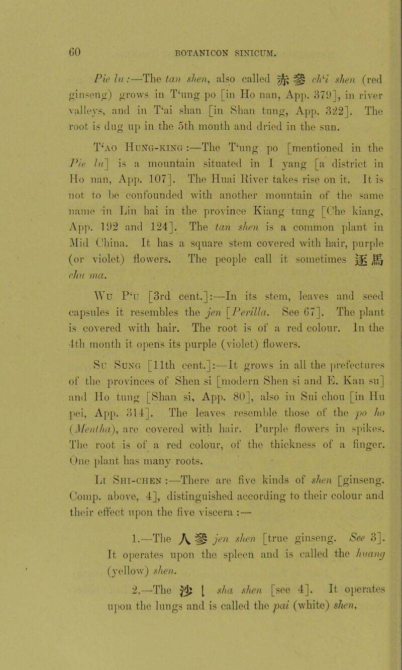 Pie lu:—The tan si ten, also called yfc ch‘i shen (red ginseng) grows in Thing po [in Ho nan, App. 379], in river valleys, and in T‘ai slian [in Shan tung, App. 322]. The root is dug up in the 5th month and dried in the sun. T‘ao Hong-king :—The Thing po [mentioned in the Pie lu~\ is a mountain situated in I yang [a district in Ho nan, App. 107]. The Huai River takes rise on it. It is not to he confounded with another mountain of the same name in Lin hai in the province Kiang tung [Che kiang, App. 192 and 124]. The tan shen is a common plant in Mid China. It has a square stem covered with hair, purple (or violet) flowers. The people call it sometimes elm ma. Wu P‘o [3rd cent.]:—In its stem, leaves and seed capsules it resembles the jen \_Perilla. See 67]. The plant is covered with hair. The root is of a red colour. In the 4th month it opens its purple (violet) flowers. Su Sung [11th cent.]:-—It grows in all the prefectures of the provinces of Shen si [modern Shen si and E. Kan su] and Ho tung [Shan si, App. 80], also in Sui cliou [in Hu pei, App. 314]. The leaves resemble those of the po ho {Mentha), are covered with hair. Purple flowers in spikes. The root is of a red colour, of the thickness of a finger. One plant has many roots. Li Shi-CHEN :—There are five kinds of shen [ginseng. Comp, above, 4], distinguished according to their colour and their effect upon the five viscera : — 1. —The A ^ jen s^eri [true ginseng. See 3]. It operates upon the spleen and is called the lntamj (yellow) shen. 2. —The [ sha shen [see 4]. It operates upon the lungs and is called the pai (white) shen.