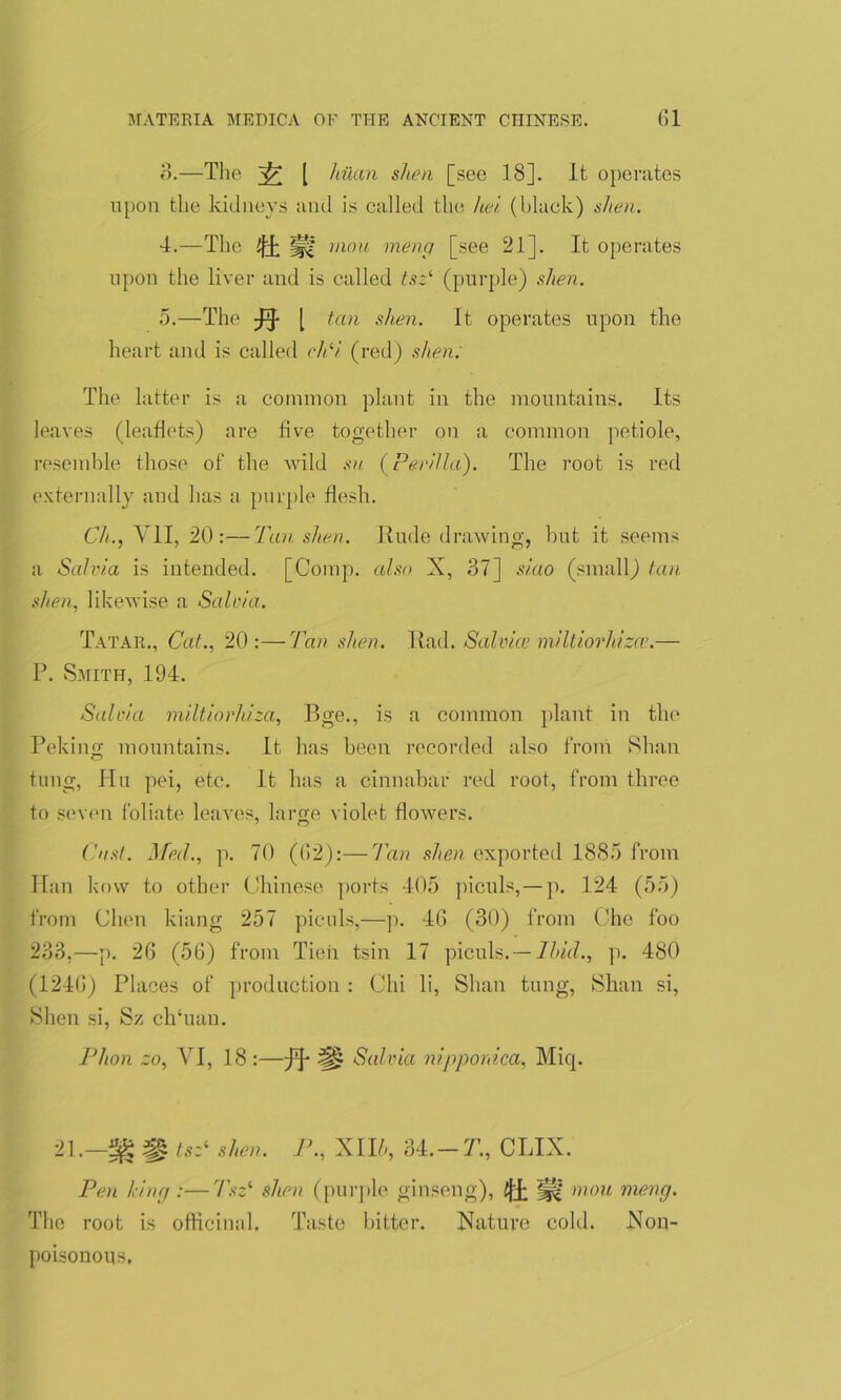 3. —The [ hilan shen [see 18]. It operates upon the kidneys and is called the hei (black) shea. 4. —The Ufa |j(? rnou meng [see 21]. It operates upon the liver and is called tsz1, (purple) shen. 5. —The ^ [ tan shen. It operates upon the heart and is called cPi (red) shen: The latter is a common plant in the mountains. Its leaves (leaflets) are five together on a common petiole, resemble those of the Avild sn (Pevilla). The root is red externally and has a purple flesh. Ch., VII, 20:—Tan shen. Rude drawing, but it seems a Salvia is intended. [Comp, also X, 37] siao (small) tan shen, likewise a Salvia. Tatar., Cat., 20:—Tan shen. Rad. Salvice miltiorhizce.— P. Smith, 194. Salvia miltiorhiza, Bge., is a common plant in the Peking mountains. It has been recorded also from Shan tung, Hu pei, etc. It has a cinnabar red root, from three to seven foliate leaves, large violet flowers. Cast. Med., p. 70 (62):—Tan shen exported 1885 from Han kow to other Chinese ports 405 piculs,—p. 124 (55) from Chen kiang 257 piculs,—p. 46 (30) from Che foo 233,—p. 26 (56) from Tien tsin 17 piculs. — Ibid., p. 480 (1246) Places of production : Chi li, Shan tung, Shan si, Shen si, Sz clruan. I1 lion zo, VI, 18 : -ft-m Salvia nipponica, Miq. 21.—38 m tsz‘ shen. P., XII/*, 34. — T., CLIX. Pen king :—Tszi shen (purple ginseng), iji ^ mou meng. The root is officinal. Taste bitter. Nature cold. Xou- poisonous.