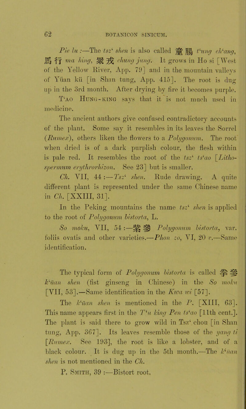 Pie lu :—The tsz‘ shen is also called ^ Jj% thing ch'ang, J& IT ma hin9, ^ 2$ (hung jung. It grows in Ho si [West of the Yellow River, App. 79] and in the mountain valleys of Yuan kii [in Shan tung, App. 415]. The root is dug up in the 3rd month. After drying by fire it becomes purple. T‘ao Hung-king says that it is not much used in medicine. The ancient authors give confused contradictory accounts of the plant. Some say it resembles in its leaves the Sorrel (Rnmex), others liken the flowers to a Polygonum. The root when dried is of a dark purplish colour, the flesh within is pale red. It resembles tbe root of the tsz1 ts‘ao [Litlio- spermum erythrorluzon. See 23] but is smaller. Ch. AH, 44 :—Tsz1 shen. Rude drawing. A quite different plant is represented under the same Chinese name in Ch. [XXIII, 31]. In the Peking mountains the name tsz1 shen is applied to the root of Polygonum bistort a, L. So moku, A ll, 54 :—^ :§> Polygonum historta, var. foliis ovatis and other varieties.— Phon zo, ATI, 20 v.—Same identification. The typical form of Polygonum historta is called ^ ^ kHian shen (fist ginseng in Chinese) in the So moku [AHI, 53].—Same identification in the Kwa ivi [57]. The lSian shen is mentioned in the P. [XIII, 63]. This name appears first in the Tlu king Pen tslao [11th cent.]. The plant is said there to grow wild in Tsz‘ chon [in Shan tung, App. 367]. Its leaves resemble those of the yang ti [Rumex. See 193], the root is like a lobster, and of a black colour. It is dug up in the 5th month.—The Milan shen is not mentioned in the Ch. P. Smith, 39 :—Bistort root.