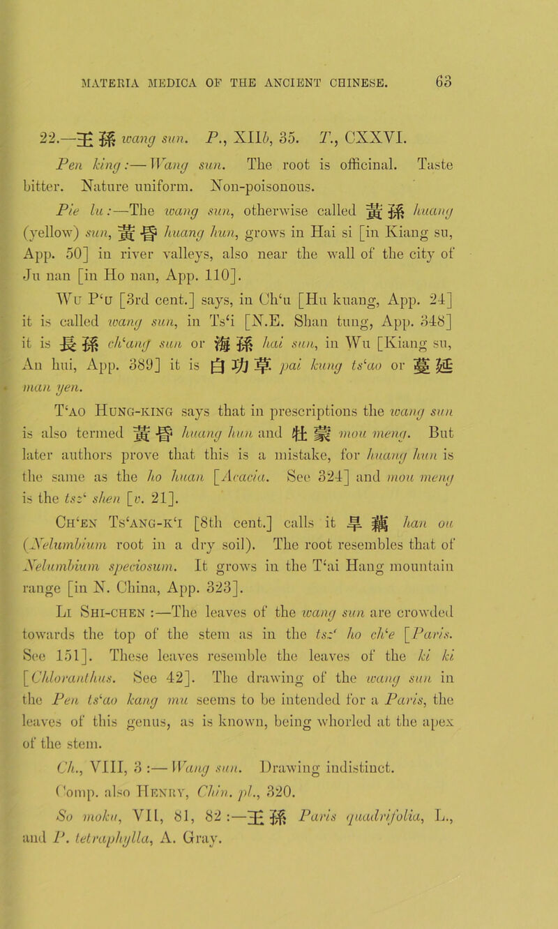 22.—wang sun. P., XI15, 35. T., CXXYI. Pen king:— Wang sun. The root is officinal. Taste bitter. Nature uniform. Non-poisonous. Pie lu:—The wang sun, otherwise called ]g|; huang (yellow) sun, ^ liuang hun, grows in Hai si [in Kiang su, App. 50] in river valleys, also near the wall of the city of Ju nan [in Ho nan, App. 110]. Wu P‘h [3rd cent.] says, in ClTu [Hu kuang, App. 21] it is called wang sun, in Ts‘i [N.E. Shan tung, App. 313] ^ is cPang sun or JH hai sun, in Wu [Kiang su, An hui, App. 330] it is Jj] JpL pai hung ts‘ao or ^ $£ man gen. T!ao Hung-king says that in prescriptions the wang sun is also termed j|f huang hun and ^ mou meng. But later authors prove that this is a mistake, for huang hun is the same as the ho huan [Acacia. See 321] and mou meng is the tsz‘ shen [r. 21], Ch‘en TYang-kT [3th cent.] calls it Jp. ^ han ou (Xelumhium root in a dry soil). The root resembles that of Xelumhium speciosum. It grows in the T‘ai Hang mountain range [in N. China, App. 323]. Li Shi-chen :—The leaves of the loang sun are crowded towards the top of the stem as in the tsz' ho chle [Paris. See 151]. These leaves resemble the leaves of the hi hi [Chloranthus. See 42]. The drawing of the axing sun in the Pen ts‘ao hang mu seems to be intended for a Paris, the leaves of this genus, as is known, being whorled at the apex of the stem. Ch., VIII, 3 :— Wang sun. Drawing indistinct. Comp, also Henry, Chin, pi., 320. So moku, VIL, 31, 32:—Paris quadrifolia, L., and P. tetraphylla, A. Gray.