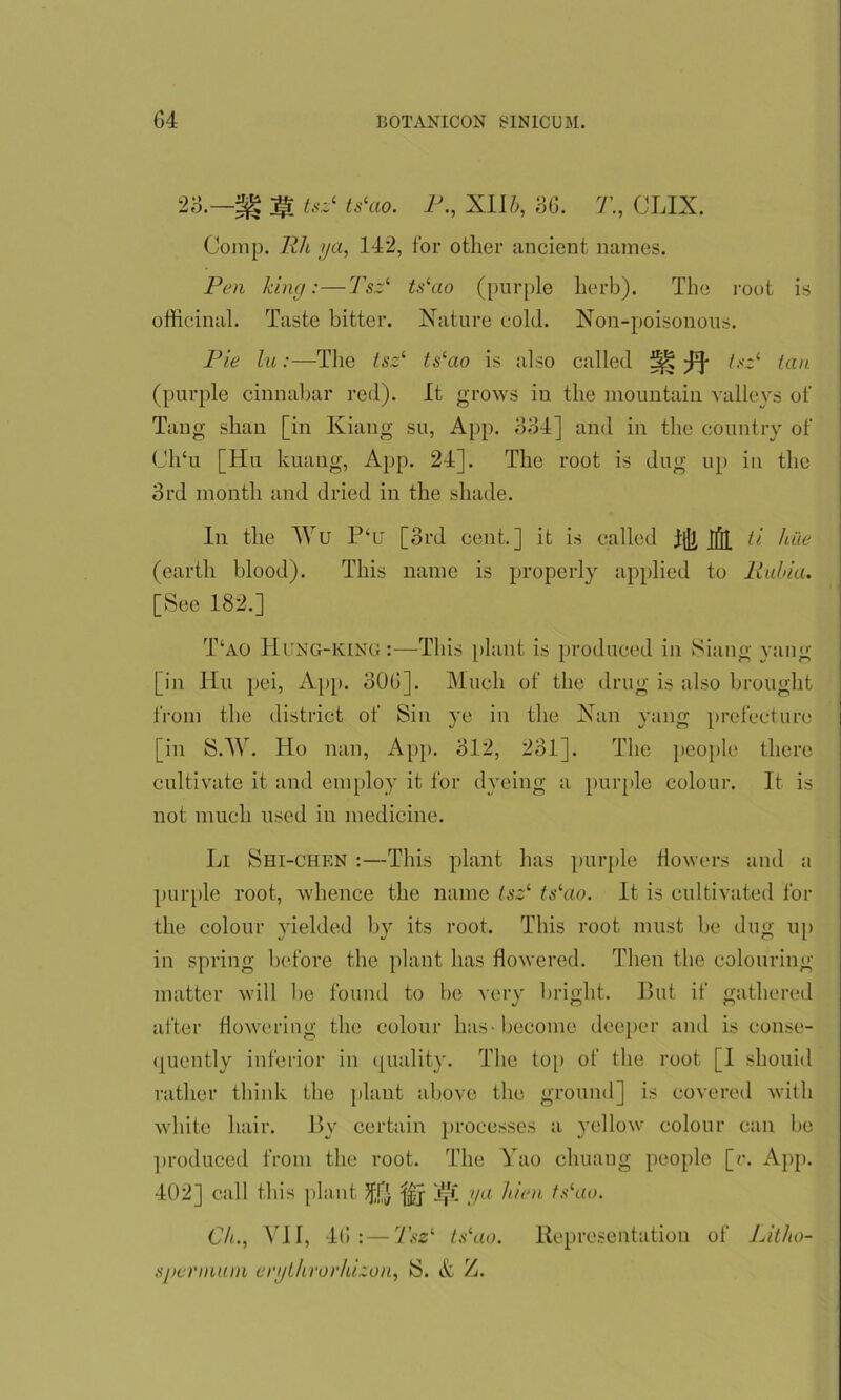 -m tsz1 ts‘ao. P., XIIb, 36. 7’., CLIX. Comp, Rh ya, 142, for other ancient names. Pen Icing:—Tsz1 tslao (purple herb). The root is officinal. Taste hitter. Nature cold. Non-poisonous. Pie lu:—The tsz1 ts‘ao is also called tsz1 tan (purple cinnabar red). It grows in the mountain valleys of Tang shan [in Kiang so, App. 334] and in the country of Ch‘u [Hu kuang, App. 24]. The root is dug up in the 3rd month and dried in the shade. In the Wu P‘u [3rd cent.] it is called Tlli ifil ti hue (earth blood). This name is properly applied to Italia. [See 182.] T‘ao Hung-king :—This plant is produced in Siang yang [in Hu pei, App. 306]. Much of the drug is also brought from the district of Sin ye in the Nan yang prefecture [in SAY. Ho nan, App. 312, 231]. The people there cultivate it and employ it for dyeing a purple colour. It is not much used in medicine. Li Shi-chen :—This plant has purple flowers and a purple root, whence the name tsz‘ ts‘ao. It is cultivated for the colour yielded by its root. This root must be dug up in spring before the plant has flowered. Then the colouring matter will be found to be very bright. But if gathered after flowering the colour has-become deeper and is conse- quently inferior in quality. The top of the root [I shouid rather think the plant above the ground] is covered with white hair. By certain processes a yellow colour can be produced from the root. The Yao cliuaug people [r. App. 402] call this plant JffjJ Yyf ya lien tslao. Cl., VII, 46:—Tsz‘ tslao. Representation of Litho- sj ter muni erythrorhizon, S. & Z.