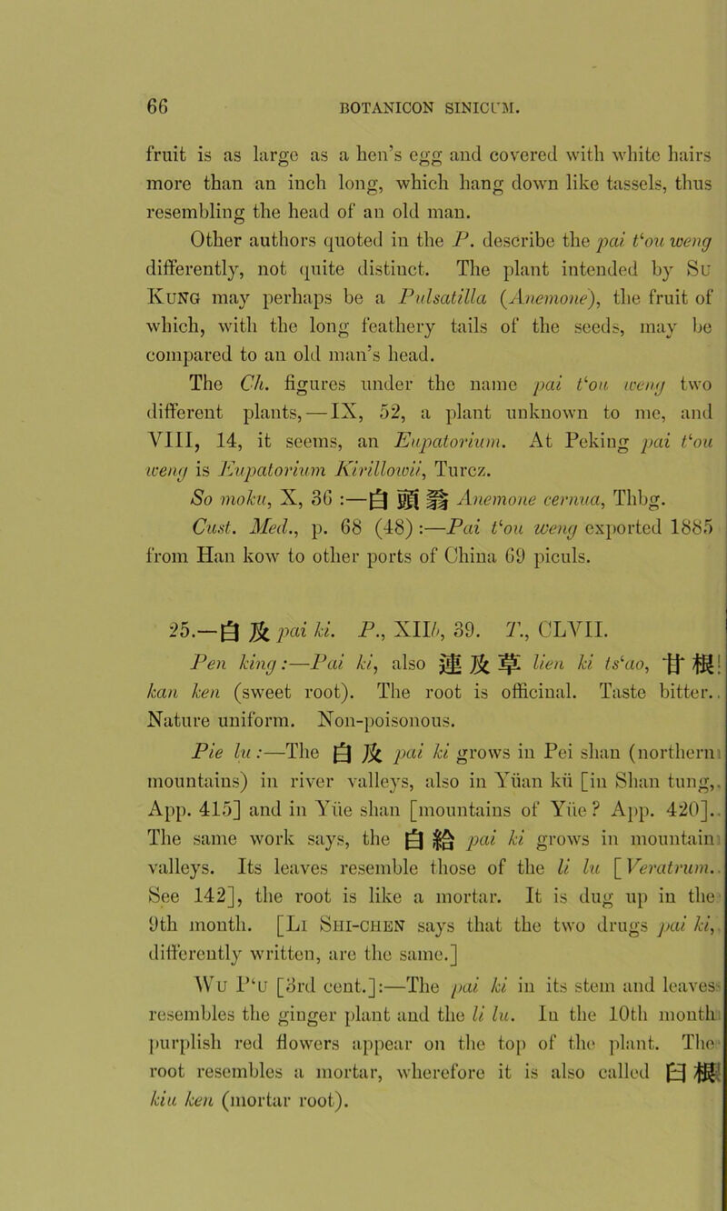 fruit is as large as a hen’s egg and covered with white hairs more than an inch long, which hang down like tassels, thus resembling the head of an old man. Other authors quoted in the P. describe the pai t‘ou weng differently, not quite distinct. The plant intended by Su Rung may perhaps be a Pulsatilla (Anemone), the fruit of which, with the long feathery tails of the seeds, may be compared to an old man’s head. The Ch. figures under the name pai tlou weng two different plants, — IX, 52, a plant unknown to me, and VIII, 14, it seems, an Eupatorium. At Peking pai tlou weng is Eupatorium Kirilloioii, Turcz. So moku, X, 36 :—Q gf( ^ Anemone cernua, Tlibg. Oust. Med., p. 68 (48) :—Pai Von weng exported 1885 from Han kow to other ports of China 69 piculs. 25.—Q ^ pai ki. P., XII/', 39. T., CLYII. Pen king:—Pai ki, also ^ Je^L lien ki tslao, If *1! kan ken (sweet root). The root is officinal. Taste bitter.. Nature uniform. Non-poisonous. Pie lu:—The Q pai ki grows in Pei slum (northern mountains) in river valleys, also in Yiian kii [in Shan tung,. App. 415] and in Yiie slum [mountains of Yiie ? App. 420]. The same work says, the Q ^ pai ki grows in mountain valleys. Its leaves resemble those of the li hi [ Veratrum. See 142], the root is like a mortar. It is dug up in the 9th month. [Li Shi-chen says that the two drugs pai ki, differently written, are the same.] Wu P‘u [3rd cent.]:—The pai ki in its stem and leaves resembles the ginger plant and the li lu. In the 10th mouth purplish red flowers appear on the top of the plant. The root resembles a mortar, wherefore it is also called J[EJ /jiff-' kiu ken (mortar root).