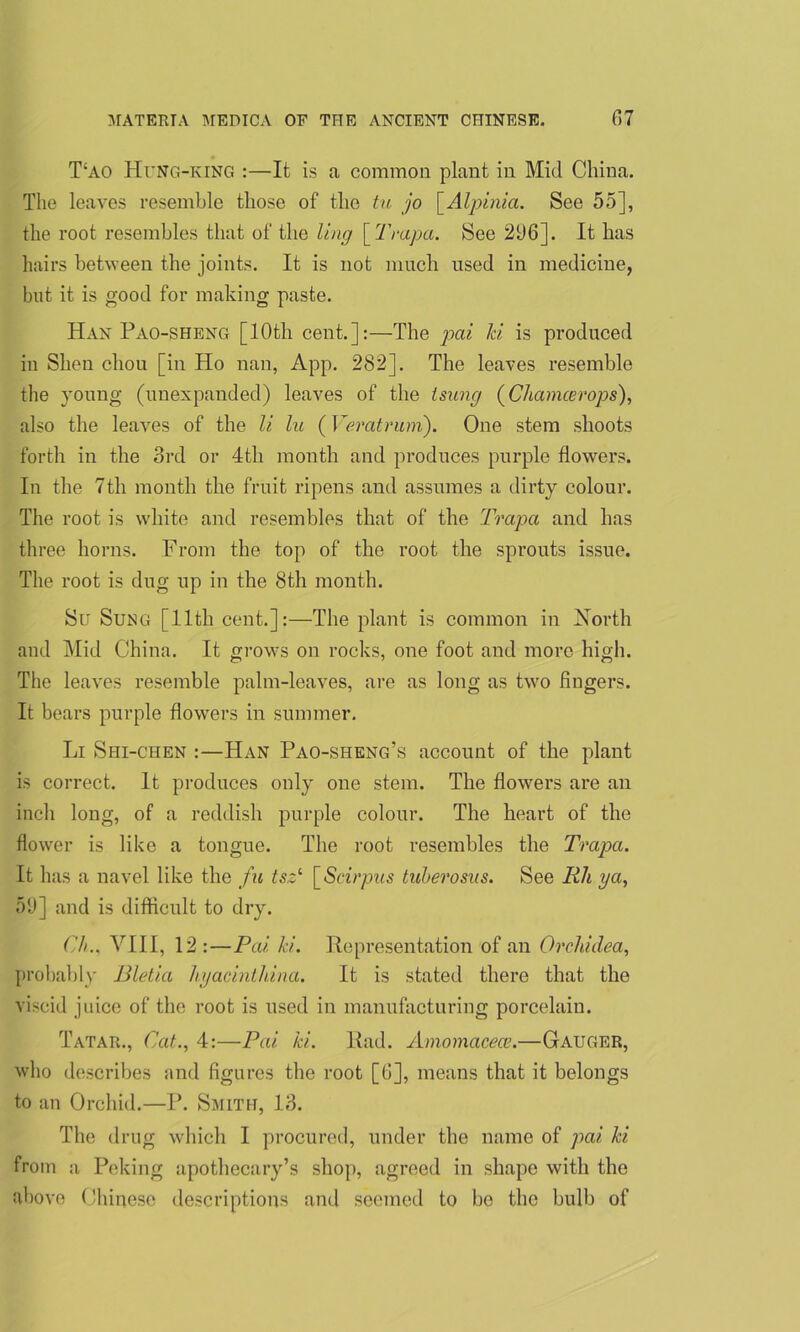 T!AO Hung-ring :—It is a common plant in Mid China. The leaves resemble those of the tu jo [.Alpinia. See 55], the root resembles that of the ling [ Trapa. See 21)6]. It has hairs between the joints. It is not much used in medicine, but it is good for making paste. Han Pao-sheng [10th cent.]:—The pai Id is produced in Shen cliou [in Ho nan, App. 282]. The leaves resemble the young (unexpanded) leaves of the lsung (Chamcerops), also the leaves of the li lu (Veratruni). One stem shoots forth in the 3rd or 4th month and produces purple flowers. In the 7th month the fruit ripens and assumes a dirty colour. The root is white and resembles that of the Trapa and has three horns. From the top of the root the sprouts issue. The root is dug up in the 8th month. Su Sung [11th cent.]:—The plant is common in North and Mid China. It grows on rocks, one foot and more high. The leaves resemble palm-leaves, are as long as two fingers. It bears purple flowers in summer. Li Shi-chen :—Han Pao-sheng’s account of the plant is correct. It produces only one stem. The flowers are an inch long, of a reddish purple colour. The heart of the flower is like a tongue. The root resembles the Trapa. It h as a navel like the fa tsz‘ [Scirpits tuberosus. See Rli ya, 59] and is difficult to dry. C/i.. VIII, 12:—Pai Id. Representation of an Orclddea, probably Bletia hyacintldna. It is stated there that the viscid juice of the root is used in manufacturing porcelain. Tatar., Cat., 4:—Pai Id. Rad. Amomacece.—Gauger, who describes and figures the root [6], means that it belongs to an Orchid.—P. Smith, 13. The drug which I procured, under the name of pai hi from a Peking apothecary’s shop, agreed in shape with the above Chinese descriptions and seemed to bo the bulb of