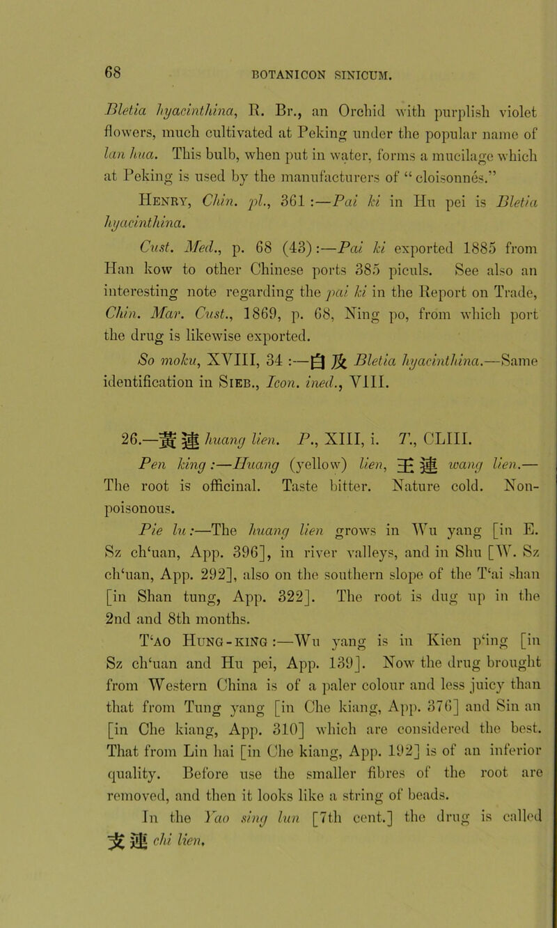 Bletia hyacintliina, R. Br., an Orchid with purplish violet flowers, much cultivated at Peking under the popular name of lan hua. This bulb, when put in water, forms a mucilage which at Peking is used by the manufacturers of “cloisonnes.” Henry, Chin, pi., 361 :—Pai ki in Hu pei is Bletia hyacintliina. Oust. Med., p. 68 (43):—Pai ki exported 1885 from Han kow to other Chinese ports 385 piculs. See also an interesting note regarding the pcii ki in the Report on Trade, Chin. Mar. Cast., 1869, p. 68, Ning po, from which port the drug is likewise exported. So moku, XVIII, 34 :—Q Bletia hyacintliina.—Same identification in Sieb., Icon, ined., VIII. 26.—j|f huang lien. P., XIII, i. T., CLIII. Pen king :—Huang (yellow) lien, H; ill wang lien.— The root is officinal. Taste bitter. Nature cold. Non- poisonous. Pie In:—The huang lien grows in Wu yang [in E. Sz ch'uan, App. 396], in river valleys, and in Shu [W. Sz ch‘uan, App. 292], also on the southern slope of the Thai shan [in Shan tung, App. 322]. The root is dug up in the 2nd and 8th months. T‘ao Hung-king:—Wu yang is in Kien p‘ing [in Sz clfiuan and Hu pei, App. 139]. Now the drug brought from Western China is of a paler colour and less juicy than that from Tung yang [in Che kiang, App. 376] and Sin an [in Che kiang, App. 310] which are considered the best. That from Lin hai [in Che kiang, App. 192] is of an inferior quality. Before use the smaller fibres of the root are removed, and then it looks like a string of beads. In the Yao sing lun [7th cent.] the drug is called jOj d1'1 Men'
