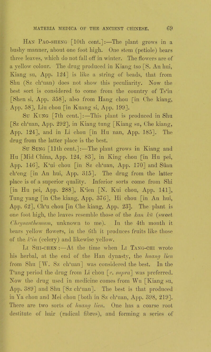 Han Pao-sheng [10th cent.]:—The plant grows in a bushy manner, about one foot high. One stem (petiole) bears three leaves, which do not fall off in winter. The flowers are of a yellow colour. The drug produced in Kiang tso [S. An hui, Iviang su, App. 124] is like a string of beads, that from Shu (Sz ch‘uan) does not show this peculiarity. Now the best sort is considered to come from the country of Ts‘in [Shen si, App. 358], also from Hang cliou [in Che kiang, App. 58], Liu cliou [in Kuang si, App. 199]. Su KuNG [7th cent.]:—This plant is produced in Shu [Sz clffuan, App. 292], in Kiang tung [Kiang su, Che kiang, App. 124], and in Li chou [in Hu nan, App. 185]. The drug from the latter place is the best. Su Sung [11th cent.]:—The plant grows in Kiang and Hu [Mid China, App. 124, 83], in King chou [in Hu pei, App. 146], K‘ui chou [in Sz elduan, App. 170] and Siiau ch‘eng [in An hui, App. 315]. The drug from the latter place is of a superior quality. Inferior sorts come from Shi [in Hu pei, App. 288], Iv‘ien [N. Kui chou, App. 141], Tung yang [in Chekiang, App. 376], Hi chou [in An hui, App. 62], Ch‘u chou [in Che kiang, App. 23]. The plant is one foot high, the leaves resemble those of the kan kit (sweet Chrysanthemum, unknown to me). In the 4th month it bears yellow flowers, in the 6th it produces fruits like those of the Cm (celery) and likewise yellow. Li Shi-chen :—At the time when Li Tang-chi wrote his herbal, at the end of the Han dynasty, the huang lien from Shu [W. Sz chffian] was considered the best. In the T‘ang period the drug from Li chou [r. supra'] was preferred. Now the drug used in medicine comes from Wu [Kiang su, App. 389] and Shu [Sz ch‘uan]. The best is that produced in Ya chou and Mei chou [both in Sz ch'uan, App. 398, 219]. There are two sorts of huang lien. One has a coarse root destitute of hair (radical fibres), and forming a series of