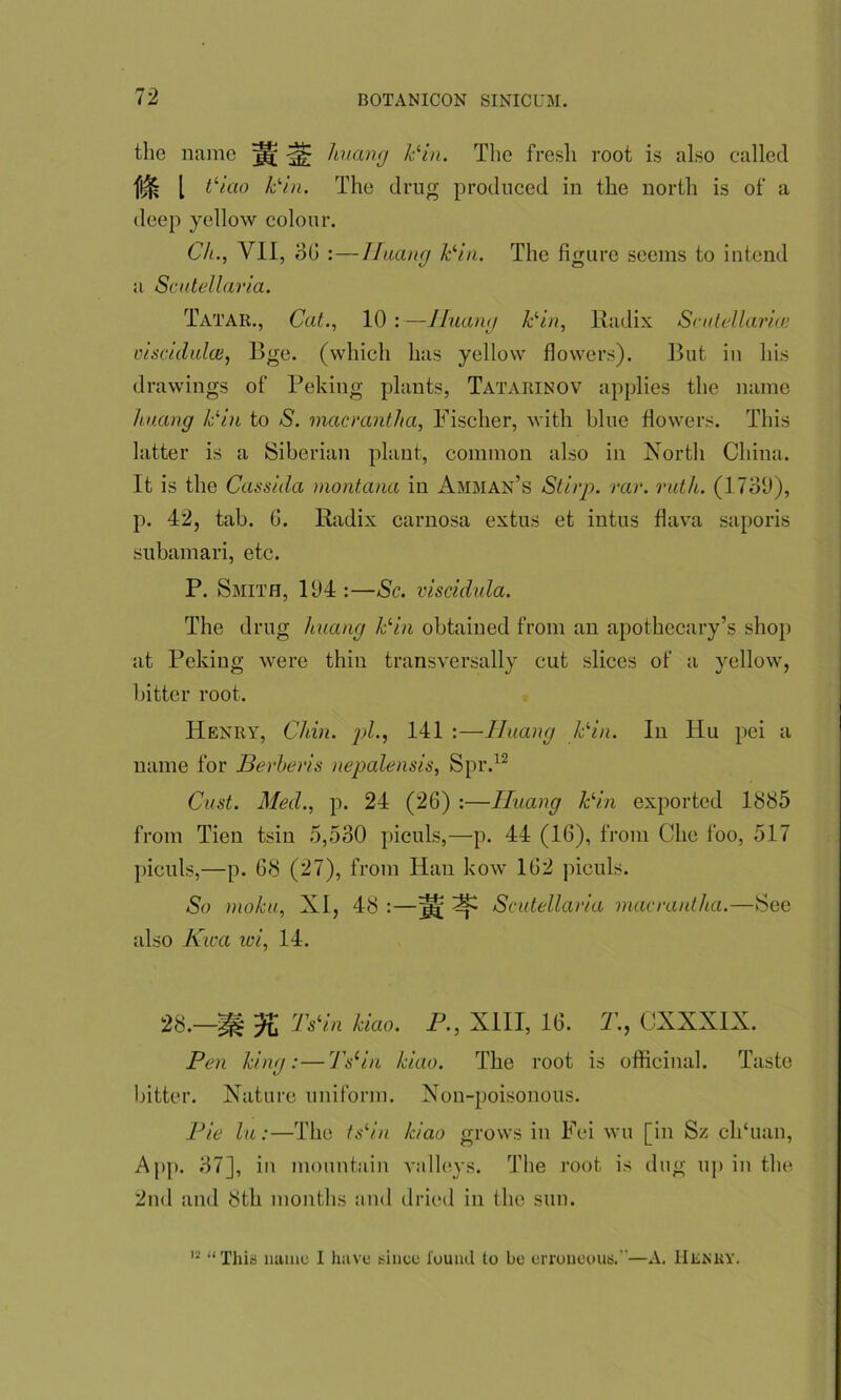 the name ^ huang Pin. The fresh root is also called m i tliao Pin. The drug produced in the north is of a deep yellow colour. Ch., VII, 36 : — Huang Pin. The figure seems to intend a Scutellaria. Tatar., Cat., 10 :—Huang Pin, Radix Scutellaria! oiscidulce, Bge. (which has yellow flowers). But in his drawings of Peking plants, Tatarinov applies the name huang Pin to S. macrantha, Fischer, with blue flowers. This latter is a Siberian plant, common also in North China. It is the Cassida montana in Amman’s Stirp. rar. ruth. (1730), p. 42, tab. G. Radix carnosa extus et intus flava saporis subamari, etc. P. Smith, 104 :—Sc. viscidida. The drug huang Pin obtained from an apothecary’s shop at Peking were thin transversally cut slices of a yellow, bitter root. Henry, Chin, pi., 141 :—Iluang Pin. In Hu pei a name for Berberis nepalensis, Spr.12 Cast. Med., p. 24 (26) :—Iluang kin exported 1885 from Tien tsin 5,530 piculs,—p. 44 (16), from Che foo, 517 piculs,—p. 68 (27), from Han kow 162 piculs. So moku, XI, 48 :—^ ^ Scutellaria macrantha.—See also Kwa wi, 14. 2b.—d'slin kiao. P., XIII, 16. T., CXXXIX. Pen king:—7Yin kiao. The root is officinal. Taste bitter. Nature uniform. Non-poisonous. Pie lu:—The ts‘in kiao grows in Fei wu [in Sz ch‘uan, App. 37], in mountain valleys. The root is dug up in the 2nd and 8th months and dried in the sun. 12 “This name I have since i'ound to be erroneous.—A. Hekkv.