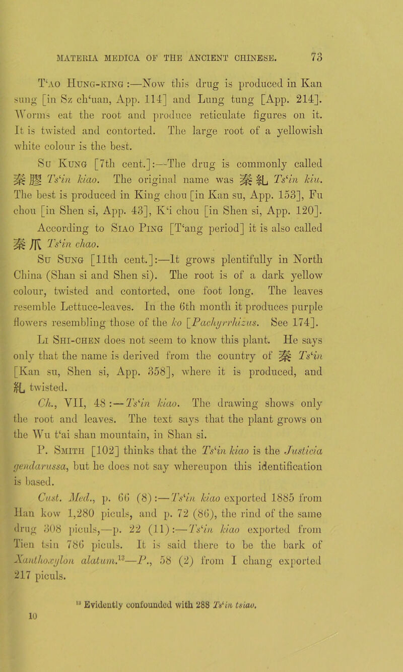 T‘ao IIung-king :—Now this drug is produced in Kan sung [in Sz ch'uan, App. lid] and Lung tung [App. 21d]. Worms eat the root and produce reticulate figures on it. It is twisted and contorted. The large root of a yellowish white colour is the best. Su Kung [7th cent.]:—The drug is commonly called ^ SU TsHn kiao. The original name was iHL TsHn kiu. The best is produced in King chon [in Kan su, App. 153], Fu chou [in Shen si, App. 43], K‘i chou [in Shen si, App. 120]. According to Siao Ping [Hang period] it is also called miK TsHn chao. Su Sung [11th cent.]:—It grows plentifully in North China (Shan si and Shen si). The root is of a dark yellow colour, twisted and contorted, one foot long. The leaves resemble Lettuce-leaves. In the 6th month it produces purple flowers resembling those of the ko \_Pachyrrldzus. See 174]. Li Shi-chen does not seem to know this plant. He says only that the name is derived from the country of TsHn [Kan su, Shen si, App. 358], where it is produced, and $(_, twisted. Ch., VII, 48 :—TsHn kiao. The drawing shows only the root and leaves. The text says that the plant grows on the Wu t‘ai shan mountain, in Shan si. P. Smith [102] thinks that the TsHn kiao is the Justicia gendarussa, hut he does not say whereupon this identification is based. Oust. Mecl., p. 66 (8):—TsHn kiao exported 1885 from Han kow 1,280 piculs, and p. 72 (86), the rind of the same drug 308 piculs,—p. 22 (11):—TsHn kiao exported from Tien tsin 786 piculs. It is said there to be the bark of Xanthoxylon alatum.13—P., 58 (2) from I chang exported 217 piculs. 10 13 Evidently confounded with 288 2V in tsiao.