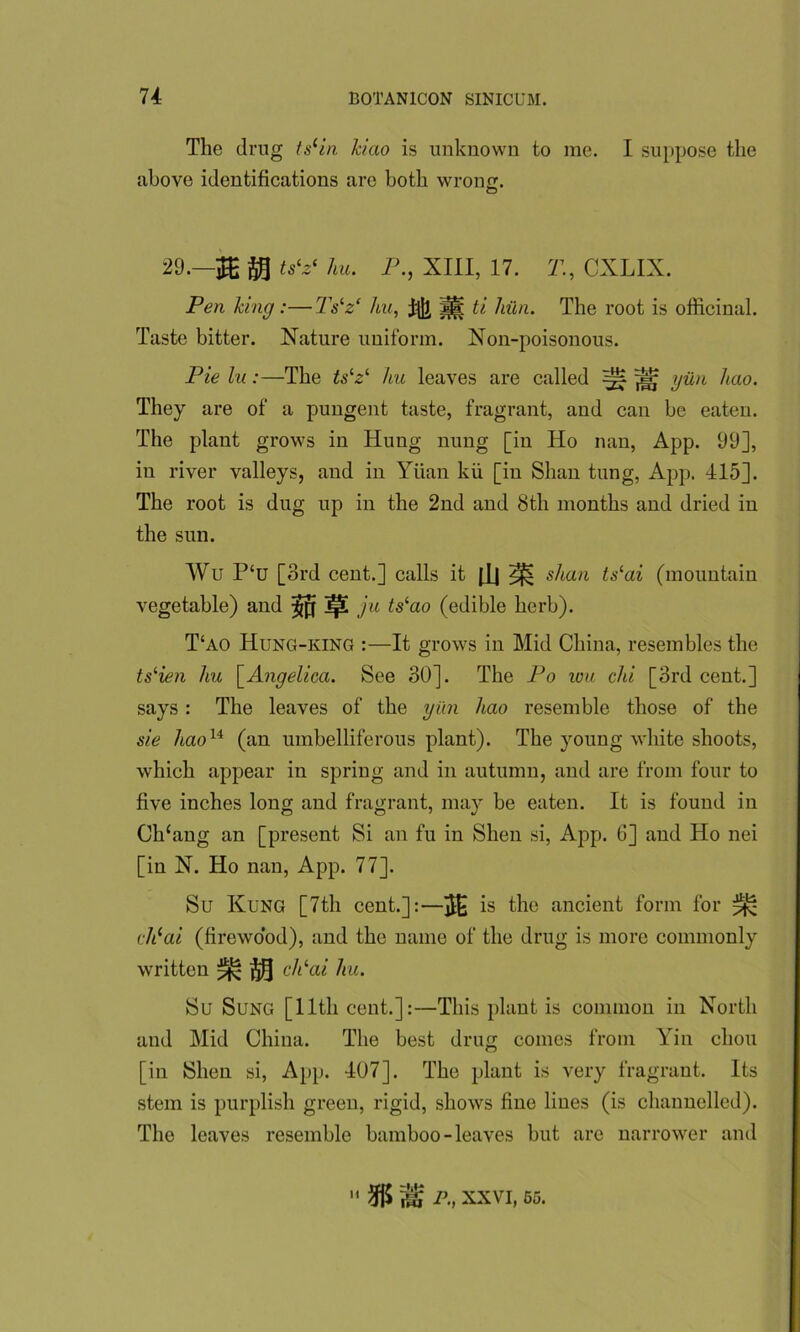 The drug tslin kiao is unknown to me. I suppose the above identifications are both wrong. © 29.—ts‘z‘ 7m. P., XIII, 17. T., CXLIX. Pen king:— Tslz‘ hu, fijl, ti hun. The root is officinal. Taste bitter. Nature uniform. Non-poisonous. Pie lu:—The tslz‘ hu leaves are called ^ ^ gun hao. They are of a pungent taste, fragrant, and can be eaten. The plant grows in Hung nung [in Ho nan, App. 99], in river valleys, and in Yuan kii [in Shan tung, App. 415]. The root is dug up in the 2nd and 8th months and dried in the sun. Wu P‘u [3rd cent.] calls it |.Lj ^ slum tslai (mountain vegetable) and ^ ]p! ju ts‘ao (edible herb). T‘ao Hung-king :—It grows in Mid China, resembles the ts^n hu \_Angelica. See 30]. The Po wu chi [3rd cent.] says: The leaves of the yiin hao resemble those of the sie haou (an umbelliferous plant). The young white shoots, which appear in spring and in autumn, and are from four to five inches long and fragrant, may be eaten. It is found in Ch£ang an [present Si an fu in Shen si, App. 6] and Ho nei [in N. Ho nan, App. 77]. Su Kung [7th cent.]:—is the ancient form for ^ ch(ai (firewood), and the name of the drug is more commonly written ^ cPai hu. Su Sung [lltli cent.]:—This plant is common in North and Mid China. The best drug comes from Yin chou [in Shen si, App. 407]. The plant is very fragrant. Its stem is purplish green, rigid, shows fine lines (is channelled). The leaves resemble bamboo-leaves but are narrower and  % ^ P., XXVI, 55.
