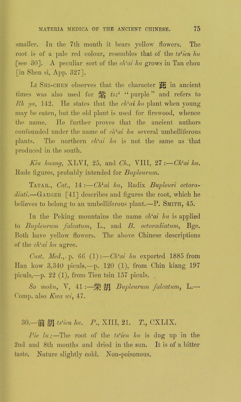 smaller. In the 7th month it bears yellow flowers. The root is of a pale red colour, resembles that of the ts(ien hu [see 30]. A peculiar sort of the cldai hu grows in Tan chou [in Shen si, App. 327]. Li Shi-chen observes that the character 3B in ancient times was also used for ^ tsz‘ u purple ” and refers to Rh i/a, 142. He states that the cldai hu plant when young may he eaten, hut the old plant is used for firewood, whence the name. He further proves that the ancient authors confounded under the name of cldai hu several umbelliferous plants. The northern chlai hu is not the same as that produced in the south. Kiu liuavg, XLVI, 25, and Ch., VIII, 27 :—Cldai hu. Rude figures, probably intended for Bupleurum. Tatar., Cat., 14 :—Chlai hu, Radix Bupleuri octora- diati.—Gauger [41] describes and figures the root, which he believes to belong to an umbelliferous plant.—P. Smith, 45. In the Peking mountains the name cldai hu is applied to Bupleurum falcatum, L., and B. octoradiatum, Bge. Both have yellow flowers. The above Chinese descriptions of the cldai hu agree. Oust. Med.,, p. 66 (1) :—Cldai hu exported 1885 from Han kow 3,340 piculs,—p. 120 (1), from Chin kiang 197 piculs,—p. 22 (1), from Tien tsin 157 piculs. So moku, V, 41 :—^ j$] Bupleurum falcatum, L.— Comp, also Kwa xoi, 47. 30.— nTj $ tsHen hu. P., XTII, 21. T., CXLIX. Pie lu:—The root of the tsHen hu is dug up in the 2nd and 8th months and dried in the sun. It is of a bitter taste. Nature slightly cold. Non-poisonous,