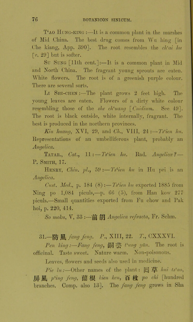 T£ao IIung-king :—It is a common plant in the marshes of Mid China. The best drug conies from Wu liing [in Che kiang, App. 390]. The root resembles the cPai hu [u. 29] but is softer. Su Sung [11th cent.]:—It is a common plant in Mid and North China. The fr; igrant young sprouts are eaten. White flowers. The root is of a greenish purple colour. There are several sorts. Li Siii-chen :—The plant grows 2 feet high. The young leaves are eaten. Flowers of a dirty white colour resembling those of the she cPuang [ Cniilium. See 49]. The root is black outside, white internally, fragrant. The best is produced in the northern provinces. Kin huang, XVI, 29, and Ch., VIII, 24 :—TsHen hu. Representations of an umbelliferous plant, probably an Angelica. Tatar., Cat., 11: — TsHen hu. Rad. Angelica? ? — P. Smith, 17. Henry, Chin, pi., 59 :—TsHen hu in Hu pei is an Angelica. Cust. Med., p. 184 (8):—TsHen hu exported 1885 from Ning po 1,084 piculs,—p. 66 (5), from Han kow 277 piculs.—Small quantities exported from Fu chow and Pak hoi, p. 220, 414. So moku, V, 33 :—fj[] Angelica refracta, Fr. Schm. 31.—|^ fang feng. P., XIII, 22. T., CXXXY I. Pen king:—Fang feng, §[p] ^ dung gun. The root is officinal. Taste sweet. Nature warm. Non-poisonous. Leaves, flowers and seeds also used in medicine. Pie hi:—Other names of the plant: [E] hui. ts'ao, Jf Mi pHng feng, j£j Men ken, g ^ po chi [hundred branches, Comp, also 13]. The fang feng grows in Ska