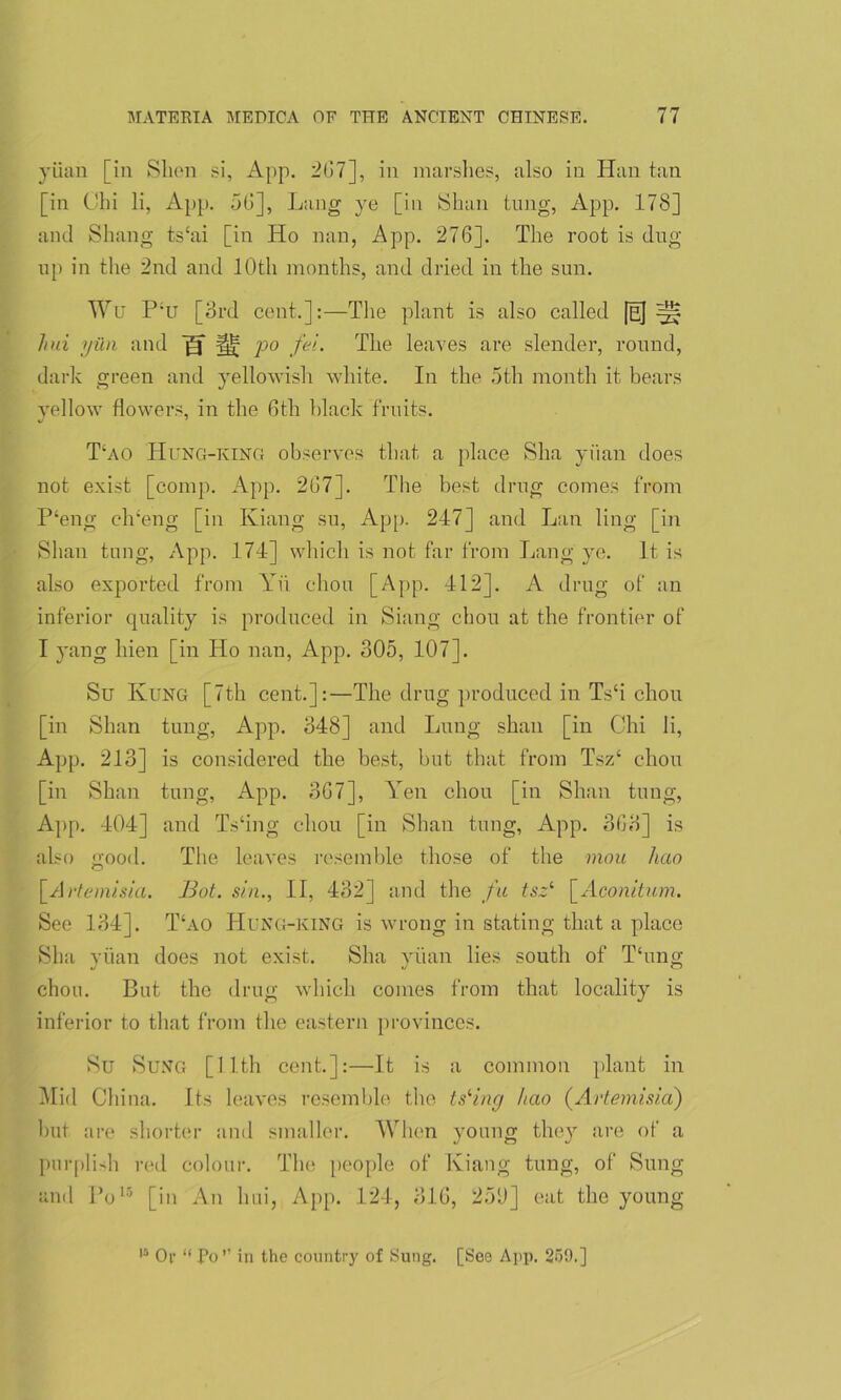 yuan [in Slum si, App. 267], in marshes, also in Han tan [in Chi li, App. 56], Lang ye [in Shan tung, App. 178] and Shang ts‘ai [in Ho nan, App. 276]. The root is dug up in the 2nd and 10th months, and dried in the sun. Wu Ptt [3rd cent.]:—The plant is also called [eJ ^ hui yiui and j§f ^ po fel. The leaves are slender, round, dark green and yellowish white. In the 5th month it bears yellow flowers, in the 6th black fruits. T‘ao Hung-king observes that a place Sha yuan does not exist [comp. App. 267]. The best drug comes from P‘eng clreng [in Kiang su, App. 247] and Lan ling [in Shan tung, App. 174] which is not far from Lang ye. It is also exported from Yu chon [App. 412]. A drug of an inferior quality is produced in Siang chou at the frontier of I yang hien [in Ho nan, App. 305, 107]. Su Rung [7th cent.]:—The drug produced in Ts‘i chon [in Shan tung, App. 348] and Lung sban [in Chi li, App. 213] is considered the best, but that from Tsz‘ chon [in Shan tung, App. 367], Yen chou [in Shan tung, App. 404] and Ts‘ing chou [in Shan tung, App. 363] is also 2;ood. The leaves resemble those of the mou hao <D [Artemisia. Bot. sin., II, 432] and the fa tsz‘ [Aconitum. See 134]. T‘ao ILung-king is wrong in stating that a place Sha yiian does not exist. Sha yiian lies south of Thing chou. But the drug which comes from that locality is inferior to that from the eastern provinces. Su Sung [11th cent.]:—It is a common plant in Mid China. Its leaves resemble the tsling hao (Artemisia) hut are shorter and smaller. When young they are of a purplish red colour. The people of Kiang tung, of Sung and Pols [in An hui, App. 124, 316, 25(J] eat the young is Or “ Po” in the country of Sung. [See App. 259.]