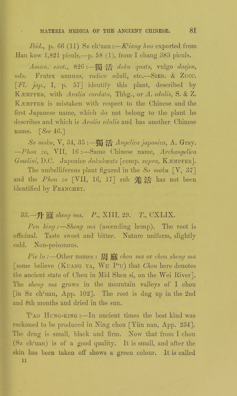 Ibid., p. 66 (11) Sz ch‘uan:—Kliang huo exported from Han kow 1,821 piculs,—p. 58 (1), from I chang 383 piculs. Amain, e.vot., 820 :—doku quats, vulgo dosjen, ado. Frutex annuus, rad ice eduli, etc.—Sieb. & Zucc. [FI. jap., I, p. 57] identify this plant, described by Iv.empfek, with Aralia cordala, Thbg., or A. edulis, S. & Z. Kjempfeu is mistaken with respect to the Chinese and the first Japanese name, which do not belong to the plant he describes and which is Aralia edulis and has another Chinese name. [See 40.] So moku, V, 34, 35 :—$1} '/§■ Angelica japonica, A. Gray. —Phon zo, VI1, 10 :—Same Chinese name, Archangelica Gmelini, D.C. Japonice do/cukwats [comp, supra, K^empfer]. The umbelliferous plant figured in the So moku [V, 37] and the Phon zo [VII, 10, 17] sub has not been identified by Franceet. 33.—H sheng ma. P., XIII, 21). T., CXLIX. Pen king :—Sheng ma (ascending hemp). The root is officinal. Taste sweet and bitter. Nature uniform, slightly cold. Non-poison ous. Pie lu:—Other names : J^J chon ma or chon sheng ma [some believe (Kuang ya, Wu P‘u) that Chou here denotes the ancient state of Chou in Mid Shen si, on the Wei River]. The sheng ma grows in the mountain valleys of I chou [in Sz cffiuan, App. 102]. The root is dug up in the 2nd and 8th months and dried in the sun. T‘ao IIung-king :—In ancient times the best kind was reckoned to be produced in Ning chou [Yiin nan, App. 234]. The drug is small, black and firm. Now that from 1 chou (Sz clfiuan) is of a good quality. It is small, and after the skin has been taken off shows a green colour. It is called ll