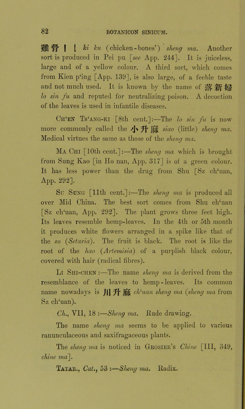 ifi jq' | [ hi ku (chicken - bones’) sheng ma. Another sort is produced in Pei pu [see App. 244]. It is juiceless, large and of a yellow colour. A third sort, which comes from Kien p‘ing [App. 139], is also large, of a feeble taste and not much used. It is known by the name of lo sin fu and reputed for neutralizing poison. A decoction of the leaves is used in infantile diseases. Ch‘en Ts‘ang-ki [8tli cent.]:—The lo sin fu is now more commonly called the /J> J|| siao (little) sheng ma. Medical virtues the same as those of the sheng ma. Ma Chi [10th cent.]:—The sheng ma which is brought from Sung Kao [in Ho nan, App. 317] is of a green colour. It has less power than the drug from Shu [Sz clTuan, App. 292]. Su Sung [11th cent.]:—The sheng ma is produced all over Mid China. The best sort comes from Shu clTuan [Sz clTuan, App. 292]. The plant grows three feet high. Its leaves resemble hemp-leaves. In the 4th or 5th month it produces white flowers arranged in a spike like that of the su (Setaria). The fruit is black. The root is like the root of the hao (Artemisia) of a purplish black colour, covered with hair (radical fibres). Li Shi-chen :—The name sheng ma is derived from the resemblance of the leaves to hemp - leaves. Its common name nowadays is J|| J\‘ cliluan sheng ma (sheng ma from Sz clTuan). Ch., VII, 18 :—Sheng ma. Rude drawing. The name sheng ma seems to be applied to various ranunculaceous and saxifragaceous plants. The sheng ma is noticed in Grosier’s Chine [HI, 349, chine ma~\. Tatar., Cat., 53 :—Sheng ma. Radix.